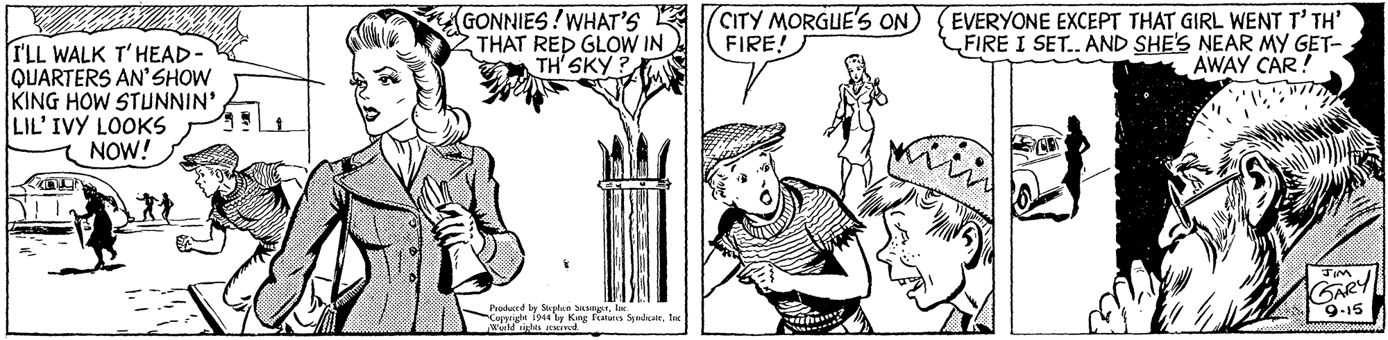 Line art OCR: GONNIES!WHAT'S THAT RED GLOW IN TH'SKY ? CITY MORGUE'S ON) FIRE! EVERYONE EXCEPT THAT GIRL WENT T' TH' FIRE I SET. AND SHE'S NEAR MY GET- AWAY CAR! I'LL WALK T'HEAD QUARTERS AN'SHOW KING HOW STUNNIN' LIL'IVY LOOKS NOW! GARY 9-15 Produced by Sta plan SHNTlar. Copprigte i944 ly King Futures Syndcaltfac Werd ihts esHIwd. GONNIES!WHAT'S THAT RED GLOW IN TH'SKY ? CITY MORGUE'S ON) FIRE! EVERYONE EXCEPT THAT GIRL WENT T' TH' FIRE I SET. AND SHE'S NEAR MY GET- AWAY CAR! I'LL WALK T'HEAD QUARTERS AN'SHOW KING HOW STUNNIN' LIL'IVY LOOKS NOW! GARY 9-15 Produced by Sta plan SHNTlar. Copprigte i944 ly King Futures Syndcaltfac Werd ihts esHIwd.