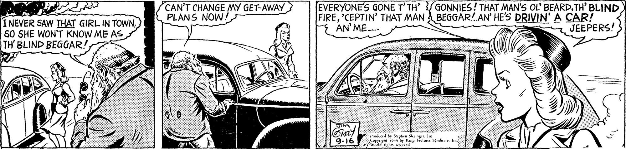 Automotive exterior OCR: CAN'T CHANGE MY GET-AWAY PLANS NOW! EVERYONE'S GONE T'TH' GONNIES! THAT MAN'S OL BEARDTH' BLIND FIRE'CEPTIN' THAT MAN BEGGAR!AN' HE'S DRIVIN' A CAR! E AN' ME. I NEVER SAW THAT GIRL IN TOWNSO SHE WON'T KNOW ME AS TH' BLIND BEGGAR!JEEPERS! GARY 9-16 Produced by Stepten Skunu. I Cupyrigla i by King Featu Sendsate Ire wld gles d CAN'T CHANGE MY GET-AWAY PLANS NOW! EVERYONE'S GONE T'TH' GONNIES! THAT MAN'S OL BEARDTH' BLIND FIRE'CEPTIN' THAT MAN BEGGAR!AN' HE'S DRIVIN' A CAR! E AN' ME. I NEVER SAW THAT GIRL IN TOWNSO SHE WON'T KNOW ME AS TH' BLIND BEGGAR!JEEPERS! GARY 9-16 Produced by Stepten Skunu. I Cupyrigla i by King Featu Sendsate Ire wld gles d