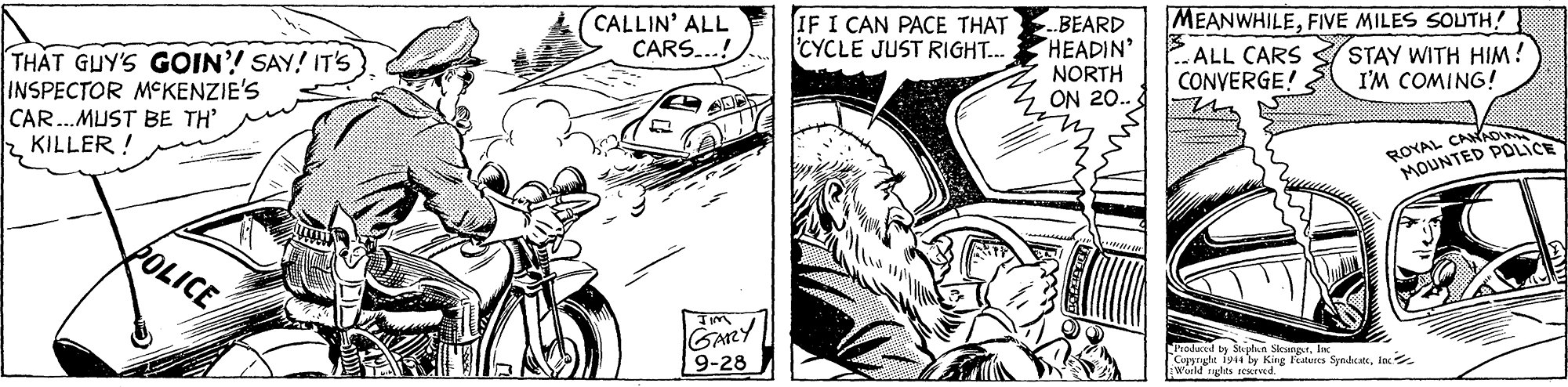 Style OCR: THAT GUY'S GOIN'! SAY! IT'S INSPECTOR MCKENZIE'S CAR..MUST BE TH' (CALLIN' ALL CARS...! IF I CAN PACE THAT CYCLE JUST RIGHT... BEARD HEADIN' NORTH ON 20. MEANWHILEFIVE MILES SOUTH! ALL CARS SSTAY WITH HIM! CONVERGE! I'M COMING! 2 KILLER ! ROYAL CAAO CE MOUNTED POLICE GARY 9-28 hadaced ty Sa plan SieungrInc Capyryht 1914 by King teres SyedkateInc wuild rgles ieived. THAT GUY'S GOIN'! SAY! IT'S INSPECTOR MCKENZIE'S CAR..MUST BE TH' (CALLIN' ALL CARS...! IF I CAN PACE THAT CYCLE JUST RIGHT... BEARD HEADIN' NORTH ON 20. MEANWHILEFIVE MILES SOUTH! ALL CARS SSTAY WITH HIM! CONVERGE! I'M COMING! 2 KILLER ! ROYAL CAAO CE MOUNTED POLICE GARY 9-28 hadaced ty Sa plan SieungrInc Capyryht 1914 by King teres SyedkateInc wuild rgles ieived.
