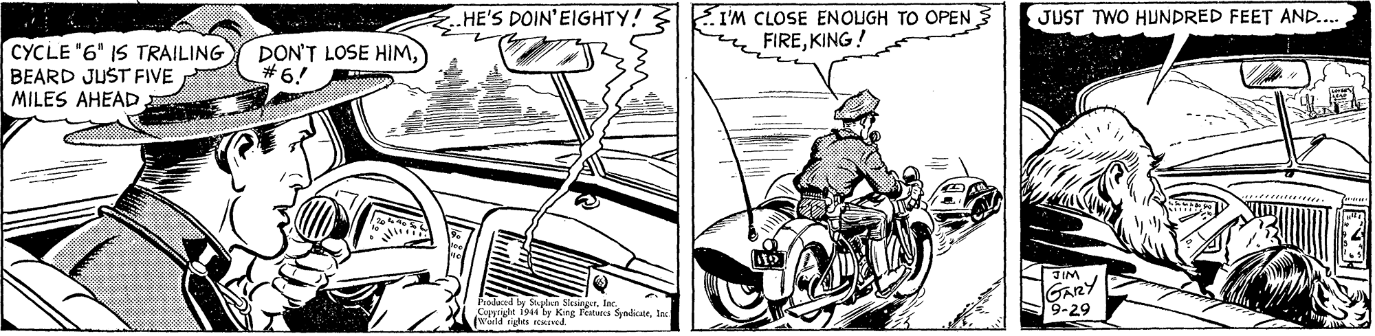 Line OCR: HE'S DOIN'EIGHTY! I'M CLOSE ENOUGH TO OPEN FIREKING! JUST TWO HUNDRED FEET AND.. CYCLE "6" IS TRAILING BEARD JUST FIVE MILES AHEAD DON'T LOSE HIM) #6! IM GARY 9-29 Prodaced by Mplan Siesingerln. es ed King Fetarcs Syndicate. HE'S DOIN'EIGHTY! I'M CLOSE ENOUGH TO OPEN FIREKING! JUST TWO HUNDRED FEET AND.. CYCLE "6" IS TRAILING BEARD JUST FIVE MILES AHEAD DON'T LOSE HIM) #6! IM GARY 9-29 Prodaced by Mplan Siesingerln. es ed King Fetarcs Syndicate.