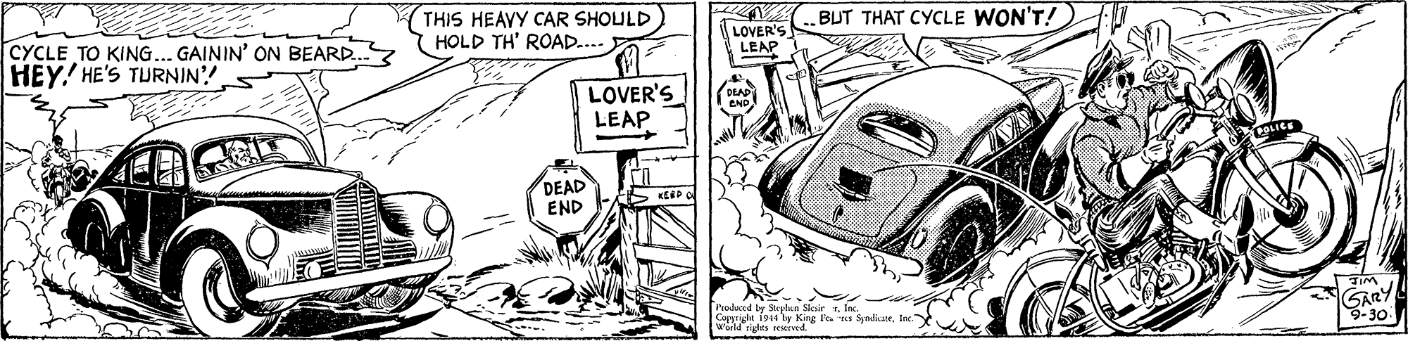 Line OCR: THIS HEAVY CAR SHOULD (HOLD TH' ROAD.... BUT THAT CYCLE WON'T! CYCLE TO KING... GAININ' ON BEARD.. HEY!' HE'S TURNIN?! LOVER'S LEAP LOVER'S LEAP DEAD END KERP O Produced by Sthan Slesir . Inc Capyright 194 by King le. es SyndkateInc. weld rigtes rsed GARY 9-30 THIS HEAVY CAR SHOULD (HOLD TH' ROAD.... BUT THAT CYCLE WON'T! CYCLE TO KING... GAININ' ON BEARD.. HEY!' HE'S TURNIN?! LOVER'S LEAP LOVER'S LEAP DEAD END KERP O Produced by Sthan Slesir . Inc Capyright 194 by King le. es SyndkateInc. weld rigtes rsed GARY 9-30