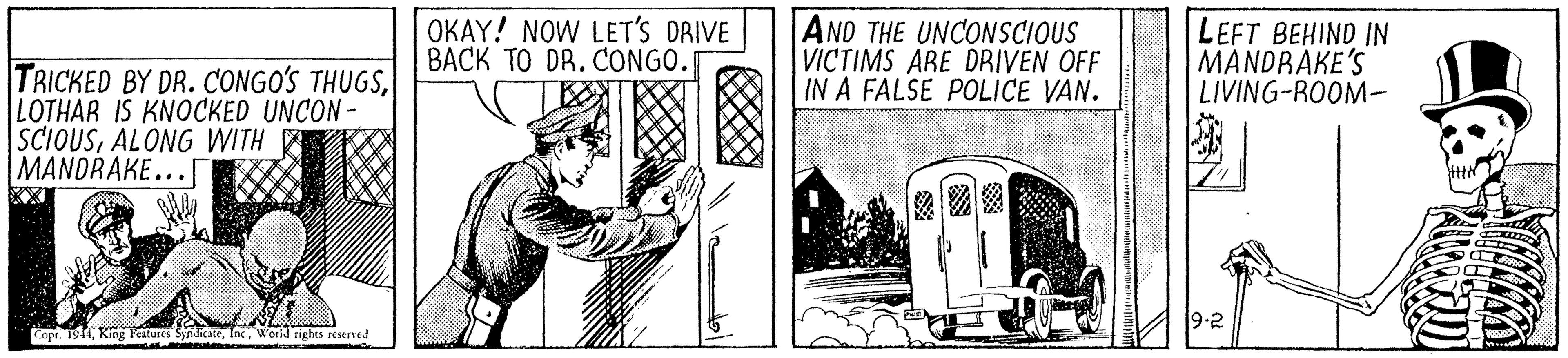 History OCR: OKAY! NOW LET'S DRIVE BACK TO DR. CONGO. AND THE UNCONSCIOUS VICTIMS ARE DRIVEN OFF IN A FALSE POLICE VAN. LEFT BEHIND IN MANDRAKE'S LIVING-ROOM- TRICKED BY DR. CONGO'S THUGSLOTHAR IS KNOCKED UNCON- SCIOUSALONG WITH E MANDRAKE... 9-2 Cope. 19 King Peitures SynlicateWorld rights reserved OKAY! NOW LET'S DRIVE BACK TO DR. CONGO. AND THE UNCONSCIOUS VICTIMS ARE DRIVEN OFF IN A FALSE POLICE VAN. LEFT BEHIND IN MANDRAKE'S LIVING-ROOM- TRICKED BY DR. CONGO'S THUGSLOTHAR IS KNOCKED UNCON- SCIOUSALONG WITH E MANDRAKE... 9-2 Cope. 19 King Peitures SynlicateWorld rights reserved