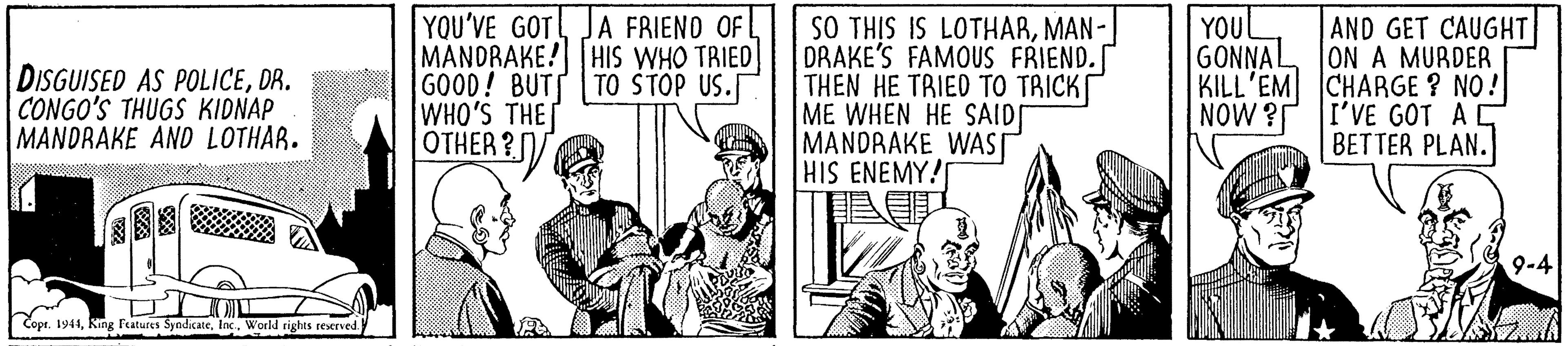 Art OCR: YOU'VE GOT JA FRIENO OFL MANDRAKE! HIS WHO TRIED GOOD! BUTT TO STOP US. WHO'S THE OTHER ?/ YOUL GONNAL DISGUISED AS POLICEDR. CONGO'S THUGS KIDNAP MANDRAKE AND LOTHAR. SO THIS IS LOTHARMAN-| DRAKE'S FAMOUS FRIEND.[ THEN HE TRIED TO TRICK ME WHEN HE SAID MANDRAKE WAST HIS ENEMY! AND GET CAUGHT ON A MURDER KILL'EM CHARGE ? NO! I'VE GOT AC BETTER PLAN. NOW ? Q-4 Copr. 1944Inc. World rights reserved. YOU'VE GOT JA FRIENO OFL MANDRAKE! HIS WHO TRIED GOOD! BUTT TO STOP US. WHO'S THE OTHER ?/ YOUL GONNAL DISGUISED AS POLICEDR. CONGO'S THUGS KIDNAP MANDRAKE AND LOTHAR. SO THIS IS LOTHARMAN-| DRAKE'S FAMOUS FRIEND.[ THEN HE TRIED TO TRICK ME WHEN HE SAID MANDRAKE WAST HIS ENEMY! AND GET CAUGHT ON A MURDER KILL'EM CHARGE ? NO! I'VE GOT AC BETTER PLAN. NOW ? Q-4 Copr. 1944King Features SyndkateInc. World rights reserved.