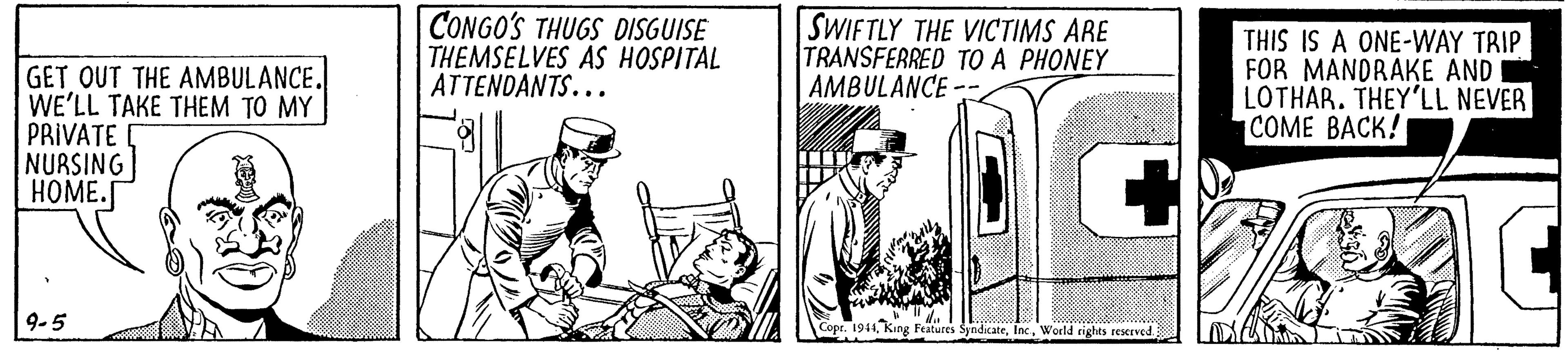 Door OCR: GET OUT THE AMBULANCE. WE'LL TAKE THEM TO MY PRIVATE NURSING HOME. CONGO'S THUGS DISGUISE THEMSELVES AS HOSPITAL ATTENDANTS... SWIFTLY THE VICTIMS ARE TRANSFERRED TO A PHONEY AMBULANCE-- THIS IS A ONE-WAY TRIP FOR MANDRAKE AND LOTHAR. THEY'LL NEVER COME BACK! 9-5 Features SyndicateWorld cights resceved. GET OUT THE AMBULANCE. WE'LL TAKE THEM TO MY PRIVATE NURSING HOME. CONGO'S THUGS DISGUISE THEMSELVES AS HOSPITAL ATTENDANTS... SWIFTLY THE VICTIMS ARE TRANSFERRED TO A PHONEY AMBULANCE-- THIS IS A ONE-WAY TRIP FOR MANDRAKE AND LOTHAR. THEY'LL NEVER COME BACK! 9-5 Features SyndicateWorld cights resceved.