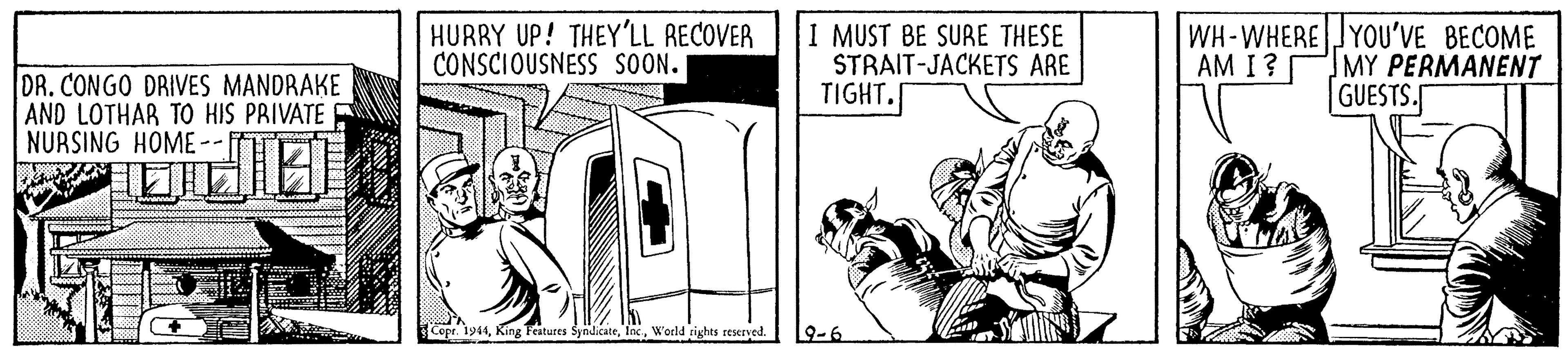 Fictional character OCR: HURRY UP! THEY'LL RECOVER CONSCIOUSNESS SOON. I MUST BE SURE THESE STRAIT-JACKETS ARE TIGHT. WH-WHERE JYOU'VE BECOME AM I? MY PERMANENT GUESTS. DR. CONGO DRIVES MANDRAKE AND LOTHAR TO HIS PRIVATE NURSING HOME-- Cepr. 1914Woeld rights reserved. 9-6 HURRY UP! THEY'LL RECOVER CONSCIOUSNESS SOON. I MUST BE SURE THESE STRAIT-JACKETS ARE TIGHT. WH-WHERE JYOU'VE BECOME AM I? MY PERMANENT GUESTS. DR. CONGO DRIVES MANDRAKE AND LOTHAR TO HIS PRIVATE NURSING HOME-- Cepr. 1914King Features SyndicateWoeld rights reserved. 9-6