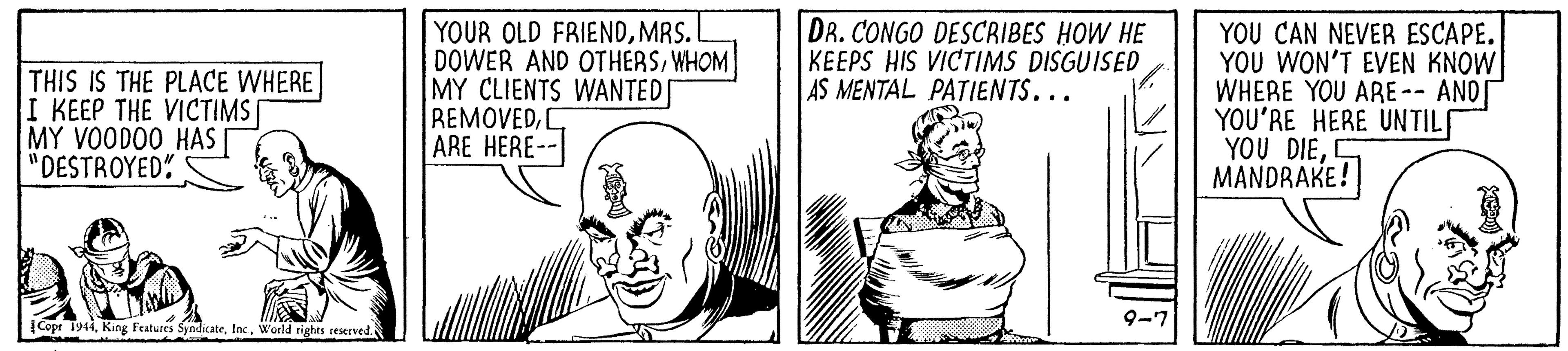 Font OCR: THIS IS THE PLACE WHERE I KEEP THE VICTIMS | MY VOODO0 HAS | "DESTROYED" |YOUR OLD FRIENDMRS. DOWER AND OTHERSWHOM MY CLIENTS WANTED REMOVEDARE HERE-- DR. CONGO DESCRIBES HOW HE KEEPS HIS VICTIMS DISGUISED AS MENTAL PATIENTS... YOU CAN NEVER ESCAPE. YOU WON'T EVEN KNOW WHERE YOU ARE-- AND YOU'RE HERE UNTIL YOU DIES MANDRAKE! 9-7 |Copt 191World rights seserved. THIS IS THE PLACE WHERE I KEEP THE VICTIMS | MY VOODO0 HAS | "DESTROYED" |YOUR OLD FRIENDMRS. DOWER AND OTHERSWHOM MY CLIENTS WANTED REMOVEDARE HERE-- DR. CONGO DESCRIBES HOW HE KEEPS HIS VICTIMS DISGUISED AS MENTAL PATIENTS... YOU CAN NEVER ESCAPE. YOU WON'T EVEN KNOW WHERE YOU ARE-- AND YOU'RE HERE UNTIL YOU DIES MANDRAKE! 9-7 |Copt 191King Featutes SyndicateWorld rights seserved.