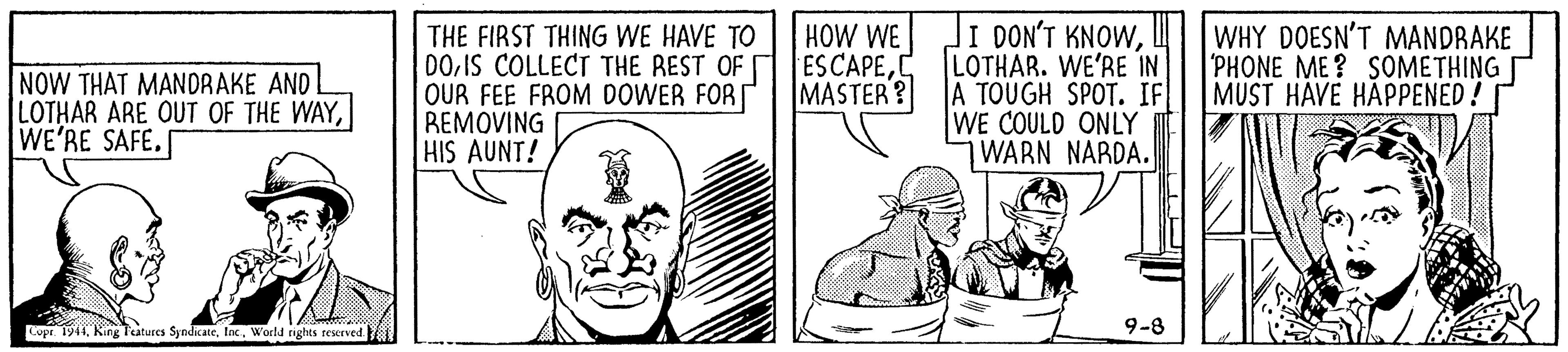 Line OCR: HOW WE I DON'T KNOWWHY DOESN'T MANDRAKE PHONE ME? SOMETHING NOW THAT MANDRAKE AND LOTHAR ARE OUT OF THE WAYWE'RE SAFE. THE FIRST THING WE HAVE TO DOC LOTHAR. WE'RE IN OUR FEE FROM DOWER FORT REMOVING HIS AUNT! MASTER? A TOUGH SPOT. IF MUST HÁVE HAPPENED! WE COULD ONLY WARN NARDA. 9-8 Copr 1944World rights reserved. HOW WE I DON'T KNOWWHY DOESN'T MANDRAKE PHONE ME? SOMETHING NOW THAT MANDRAKE AND LOTHAR ARE OUT OF THE WAYWE'RE SAFE. THE FIRST THING WE HAVE TO DOIS COLLECT THE REST OF ESCAPEC LOTHAR. WE'RE IN OUR FEE FROM DOWER FORT REMOVING HIS AUNT! MASTER? A TOUGH SPOT. IF MUST HÁVE HAPPENED! WE COULD ONLY WARN NARDA. 9-8 Copr 1944King Teitures SyndicateWorld rights reserved.