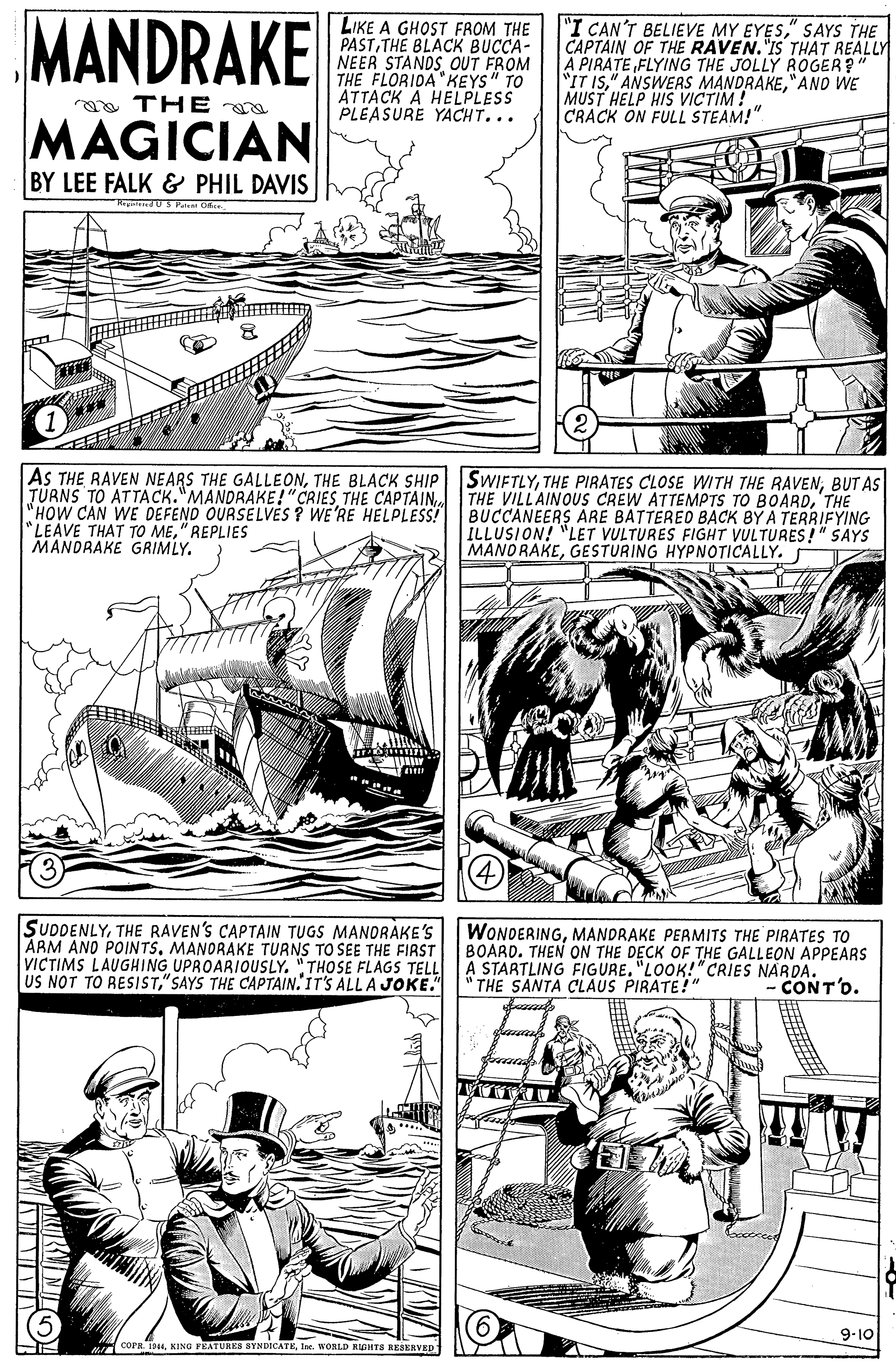 Mammal OCR: MANDRAKE LIKE A GHOST FROM THE PASTTHE BLACK BUCCA- NEER STANDSOUT FROM THE FLORIDA"KEYS" TO ATTACK A HELPLESS PLEASURE YACHT... "I CAN'T BELIEVE MY EYES" SAYS THE CAPTAIN OF THE RAVEN."IS THAT REALLY A PIRATE FLYING THE JOLLY ROGER?" "IT IS"ANO WE MUST HELP HIS VICTIM! CRACK ON FULL STEAM!" aa THE MAGICIAN BY LEE FALK & PHIL DAVIS US P Ct AS THE RAVEN NEARS THE GALLEONTHE BLACK SHIP TÜRNS TO ATTACK."MANDRAKE!"CRIESTHE CAPTAIN "HOW CAN WE DEFEND OURSELVES ? WE'RE HELPLESS! "LEAVE THAT TO ME" REPLIES MANDRAKE GRIMLY. SWIFTLYBUT AS THE VILLAINOUS CREW ATTEMPTS TO BOARD'THE BUCCANEERS ARE BATTERED BACK BY A TERRIFYING ILLUSION! "LET VULTURES FIGHT VULTURES!" SAYS MANORAKEGESTURING HYPNOTICALLY. SUDDENLYTHE RAVEN'S CAPTAIN TUGS MANORAKE'S ARM ANO POINTSMANORAKE TURNS TO SEE THE FIRST VICTIMS LAUGHING UPROARIOUSLY. "THOSE FLAGS TELL US NOT TO RESIST" SAYS THE CAPTAIN' IT'S ALL A JOKE." WONDERINGMANDRAKE PERMITS THE PIRATES TO BOARD. THEN ON THE DECK OF THE GALLEON APPEARS A STARTLING FIGURE. "LOOK!"CRIES NARDA. THE SANTA CLAUS PIRATE!" - CONT'O. 9-10 (COPR. 194Ine. WORLD ROHTS REAKRVED MANDRAKE LIKE A GHOST FROM THE PASTTHE BLACK BUCCA- NEER STANDSOUT FROM THE FLORIDA"KEYS" TO ATTACK A HELPLESS PLEASURE YACHT... "I CAN'T BELIEVE MY EYES" SAYS THE CAPTAIN OF THE RAVEN."IS THAT REALLY A PIRATE FLYING THE JOLLY ROGER?" "IT IS" ANSWERS MANDRAKE"ANO WE MUST HELP HIS VICTIM! CRACK ON FULL STEAM!" aa THE MAGICIAN BY LEE FALK & PHIL DAVIS US P Ct AS THE RAVEN NEARS THE GALLEONTHE BLACK SHIP TÜRNS TO ATTACK."MANDRAKE!"CRIESTHE CAPTAIN "HOW CAN WE DEFEND OURSELVES ? WE'RE HELPLESS! "LEAVE THAT TO ME" REPLIES MANDRAKE GRIMLY. SWIFTLYTHE PIRATES CLOSE WITH THE RAVENBUT AS THE VILLAINOUS CREW ATTEMPTS TO BOARD'THE BUCCANEERS ARE BATTERED BACK BY A TERRIFYING ILLUSION! "LET VULTURES FIGHT VULTURES!" SAYS MANORAKEGESTURING HYPNOTICALLY. SUDDENLYTHE RAVEN'S CAPTAIN TUGS MANORAKE'S ARM ANO POINTSMANORAKE TURNS TO SEE THE FIRST VICTIMS LAUGHING UPROARIOUSLY. "THOSE FLAGS TELL US NOT TO RESIST" SAYS THE CAPTAIN' IT'S ALL A JOKE." WONDERINGMANDRAKE PERMITS THE PIRATES TO BOARD. THEN ON THE DECK OF THE GALLEON APPEARS A STARTLING FIGURE. "LOOK!"CRIES NARDA. THE SANTA CLAUS PIRATE!" - CONT'O. 9-10 (COPR. 194KING PEATURES BYNDICATEIne. WORLD ROHTS REAKRVED