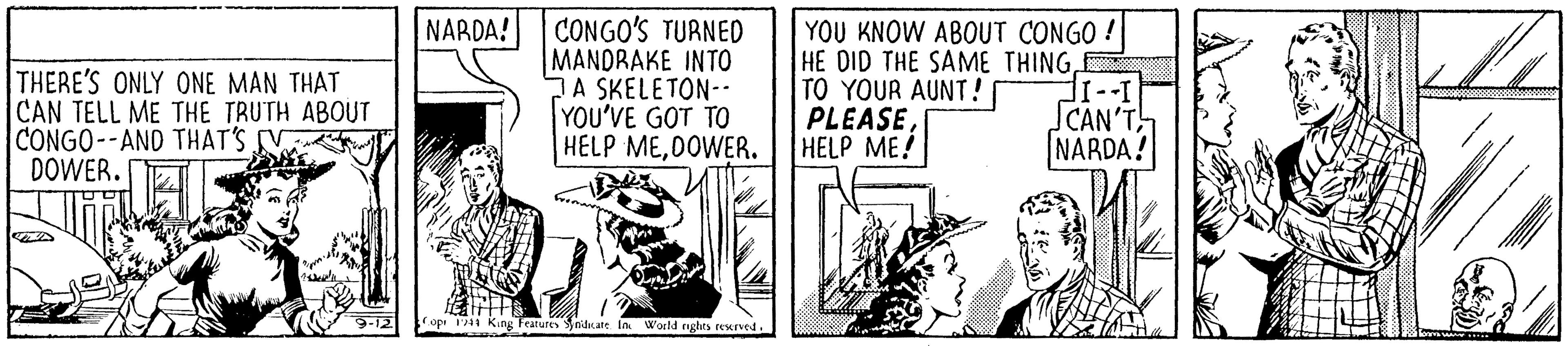 Comic book OCR: NARDA! THERE'S ONLY ONE MAN THAT CAN TELL ME THE TRUTH ABOUT CONGO--AND THAT'S V DOWER. CONGO'S TURNED MANDRAKE INTO DA SKELETON- YOU'VE GOT TO HELP ME0OWER. YOU KNOW ABOUT CONGO ! HE DID THE SAME THINGTO YOUR AUNT! PLEASEHELP ME! CAN'T NARDA! Features nicate In World rghrs rexrved. NARDA! THERE'S ONLY ONE MAN THAT CAN TELL ME THE TRUTH ABOUT CONGO--AND THAT'S V DOWER. CONGO'S TURNED MANDRAKE INTO DA SKELETON- YOU'VE GOT TO HELP ME0OWER. YOU KNOW ABOUT CONGO ! HE DID THE SAME THINGTO YOUR AUNT! PLEASEHELP ME! CAN'T NARDA! Features nicate In World rghrs rexrved.