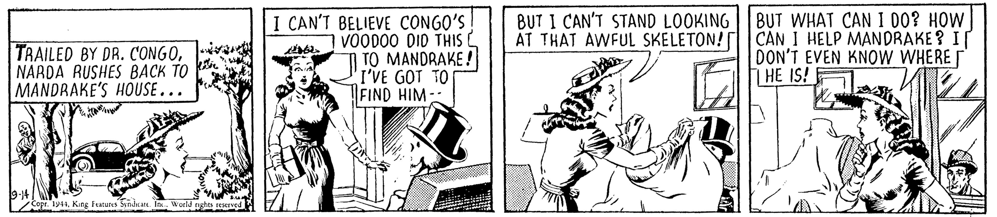 Fictional character OCR: TRAILED BY DR. CONGONARDA RUSHES BACK TO MANDRAKE'S HOUSE... I CAN'T BELIEVE CONGO'S! VOOD00 DID THIS C TO MANDRAKE ! I'VE GOT TO FIND HIM BUT I CAN'T STAND LOOKING AT THAT AWFUL SKELETON! BUT WHAT CAN I 00? HOW CAN I HELP MANDRAKE ? I DON'T EVEN KNOW WHERE 1 HE IS! 9-14 Copr. 1944World nghts reserved TRAILED BY DR. CONGONARDA RUSHES BACK TO MANDRAKE'S HOUSE... I CAN'T BELIEVE CONGO'S! VOOD00 DID THIS C TO MANDRAKE ! I'VE GOT TO FIND HIM BUT I CAN'T STAND LOOKING AT THAT AWFUL SKELETON! BUT WHAT CAN I 00? HOW CAN I HELP MANDRAKE ? I DON'T EVEN KNOW WHERE 1 HE IS! 9-14 Copr. 1944King Features Sindrate In.World nghts reserved