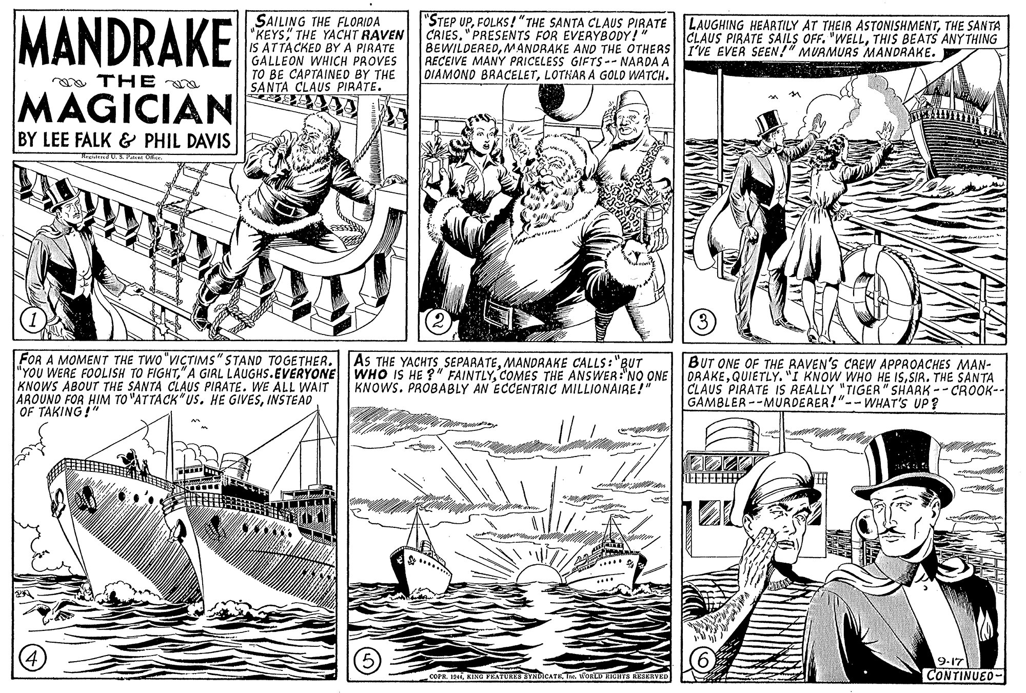 Font OCR: MANDRAKE SAILING THE FLORIDA "KEYS" THE YACHT RAVEN IS ATTACKED BY A PIRÁTE GALLEON WHICH PROVES TO BE CAPTAINED BY THE SANTA CLAUS PIRATE. "STEP UPFOLKS!" THE SANTA CLAUS PIRATE CRIES. "PRESENTS FOR EVERYBODY!" BEWILDEREDMANDRAKE AND THE OTHERS I'VE EVER SEEN!" MUAMURS MANDRAKE. RECEIVE MANY PRICELESS GIFTS -- NARDA A DIAMONO BRACELETLOTHAR A GOLD WATCH. LAUGHING HEARTILY AT THEIR ASTONISHMENTTHE SANTA CLAUS PIRATE SAILS OFF. "WELLTHIS BEATS ANY THING a THE MAGICIAN BY LEE FALK & PHIL DAVIS FOR A MOMENT THE TWO "VICTIMS" STAND TOGETHER.AS THE YACHTS SEPARATEMANDRAKE CALLS:"BUT "YOU WERE FOOLISH TO FIGHTSIR. THE SANTA KNOWS ABOUTr THE SANTA CLAUS PIRATE. WE ALL WAIT AROUND FOR HIM TO "ATTACK"US. HE GIVESINSTEAD OF TAKING!" BUT ONE OF THE RAVEN'S CREW APPROACHES MAN- KNOWS. PROBABLY AN ECCENTRIC MILLIONAIRE!" CLAUS PIRATE IS REALLY "TIGER" SHARK-- CROOK-- GAMBLER--MURDERER!"-- WHAT'S UP? 9-17 CONTINUEO- COPR. 14iKING YEATURES SYNICATK Te. WORD RIOHTS RESERVED MANDRAKE SAILING THE FLORIDA "KEYS" THE YACHT RAVEN IS ATTACKED BY A PIRÁTE GALLEON WHICH PROVES TO BE CAPTAINED BY THE SANTA CLAUS PIRATE. "STEP UPFOLKS!" THE SANTA CLAUS PIRATE CRIES. "PRESENTS FOR EVERYBODY!" BEWILDEREDMANDRAKE AND THE OTHERS I'VE EVER SEEN!" MUAMURS MANDRAKE. RECEIVE MANY PRICELESS GIFTS -- NARDA A DIAMONO BRACELETLOTHAR A GOLD WATCH. LAUGHING HEARTILY AT THEIR ASTONISHMENTTHE SANTA CLAUS PIRATE SAILS OFF. "WELLTHIS BEATS ANY THING a THE MAGICIAN BY LEE FALK & PHIL DAVIS FOR A MOMENT THE TWO "VICTIMS" STAND TOGETHER.AS THE YACHTS SEPARATEMANDRAKE CALLS:"BUT "YOU WERE FOOLISH TO FIGHT" A GIRL LAUGHS.EVERYONE WHO IS HE ?" FAINTLYCOMES THE ANSWER:"NO ONE DRAKEQUIETLY. "I KNOW WHO HE ISSIR. THE SANTA KNOWS ABOUTr THE SANTA CLAUS PIRATE. WE ALL WAIT AROUND FOR HIM TO "ATTACK"US. HE GIVESINSTEAD OF TAKING!" BUT ONE OF THE RAVEN'S CREW APPROACHES MAN- KNOWS. PROBABLY AN ECCENTRIC MILLIONAIRE!" CLAUS PIRATE IS REALLY "TIGER" SHARK-- CROOK-- GAMBLER--MURDERER!"-- WHAT'S UP? 9-17 CONTINUEO- COPR. 14iKING YEATURES SYNICATK Te. WORD RIOHTS RESERVED