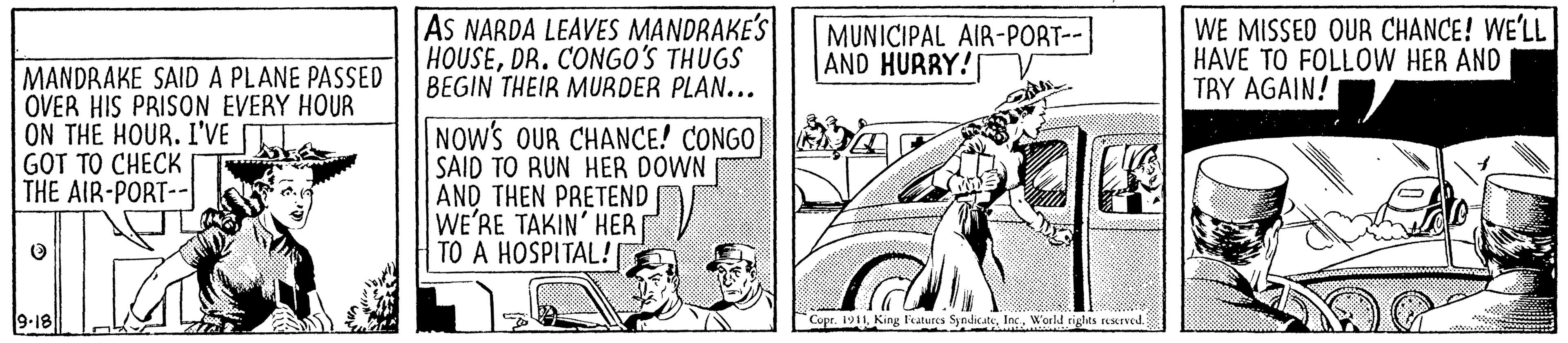 Fiction OCR: AS NARDA LEAVES MANDRAKE'S HOUSEDR. CONGO'S THUGS BEGIN THEIR MURDER PLAN... MUNICIPAL AIR-PORT-- AND HURRY! WE MISSED OUR CHANCE! WE'LL HAVE TO FOLLOW HER AND TBY AGAIN! MANDRAKE SAID A PLANE PASSED OVER HIS PRISON EVERY HOUR ON THE HOUR. I'VE GOT TO CHECK THE AIR-PORT-- NOW'S OUR CHANCE! CONGO SAID TO RUN HER DOWN AND THEN PRETEND WE'RE TAKIN' HER TO A HOSPITAL! 9-18 Copr. 1911 King Features SyndicateInc. World rights reserved. AS NARDA LEAVES MANDRAKE'S HOUSEDR. CONGO'S THUGS BEGIN THEIR MURDER PLAN... MUNICIPAL AIR-PORT-- AND HURRY! WE MISSED OUR CHANCE! WE'LL HAVE TO FOLLOW HER AND TBY AGAIN! MANDRAKE SAID A PLANE PASSED OVER HIS PRISON EVERY HOUR ON THE HOUR. I'VE GOT TO CHECK THE AIR-PORT-- NOW'S OUR CHANCE! CONGO SAID TO RUN HER DOWN AND THEN PRETEND WE'RE TAKIN' HER TO A HOSPITAL! 9-18 Copr. 1911 King Features SyndicateInc. World rights reserved.