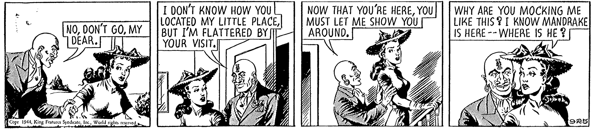 Illustration OCR: NOMY DEAR. I DON'T KNOW HOW YOU LOCATED MY LITTLE PLACEBUT I'M FLATTERED BY YOUR VISIT. NOW THAT YOU'RE HEREYOU MUST LET ME SHOW YOU AROUND. WHY ARE YOU MOCKING ME LIKE THIS ? I KNOW MANDRAKE IS HERE --WHERE IS HE ? Cope 1944World rights reurved 9R5 NODON'T GOMY DEAR. I DON'T KNOW HOW YOU LOCATED MY LITTLE PLACEBUT I'M FLATTERED BY YOUR VISIT. NOW THAT YOU'RE HEREYOU MUST LET ME SHOW YOU AROUND. WHY ARE YOU MOCKING ME LIKE THIS ? I KNOW MANDRAKE IS HERE --WHERE IS HE ? Cope 1944King Features SyndicateWorld rights reurved 9R5