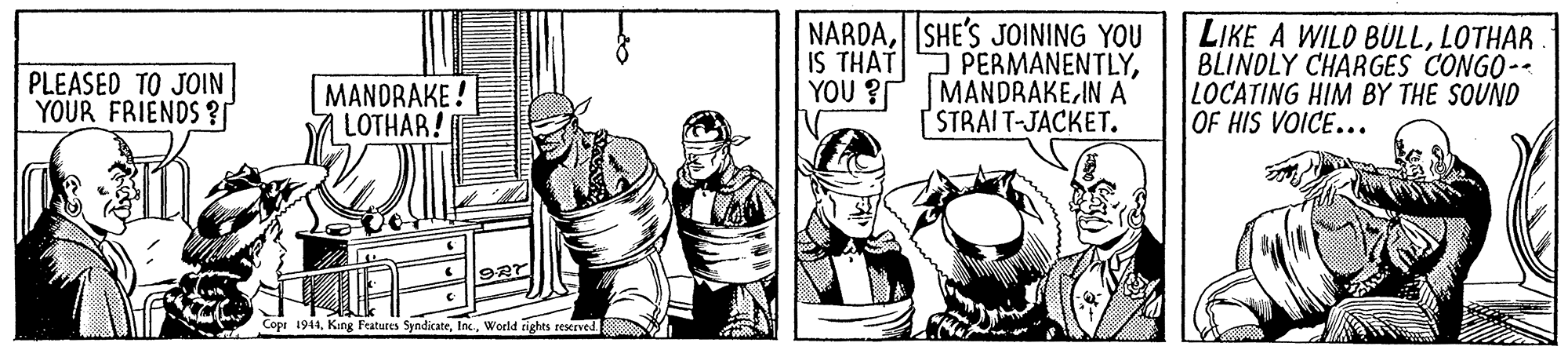 Fictional character OCR: NARDASHE'S JOINING YOU IS THAT PERMANENTLYIN A [ STRAIT-JACKET. LIKE A WILO BULLLOTHAR BLINDLY CHAR GES CONGO- LOCATING HIM BY THE SOUND OF HIS VOICE... PLEASED TO JOIN YOUR FRIENDS ? MANDRAKE ! LOTHAR! YOU ? Cope 1944World tighes reserved NARDASHE'S JOINING YOU IS THAT PERMANENTLYIN A [ STRAIT-JACKET. LIKE A WILO BULLLOTHAR BLINDLY CHAR GES CONGO- LOCATING HIM BY THE SOUND OF HIS VOICE... PLEASED TO JOIN YOUR FRIENDS ? MANDRAKE ! LOTHAR! YOU ? Cope 1944King Features SyndicateWorld tighes reserved