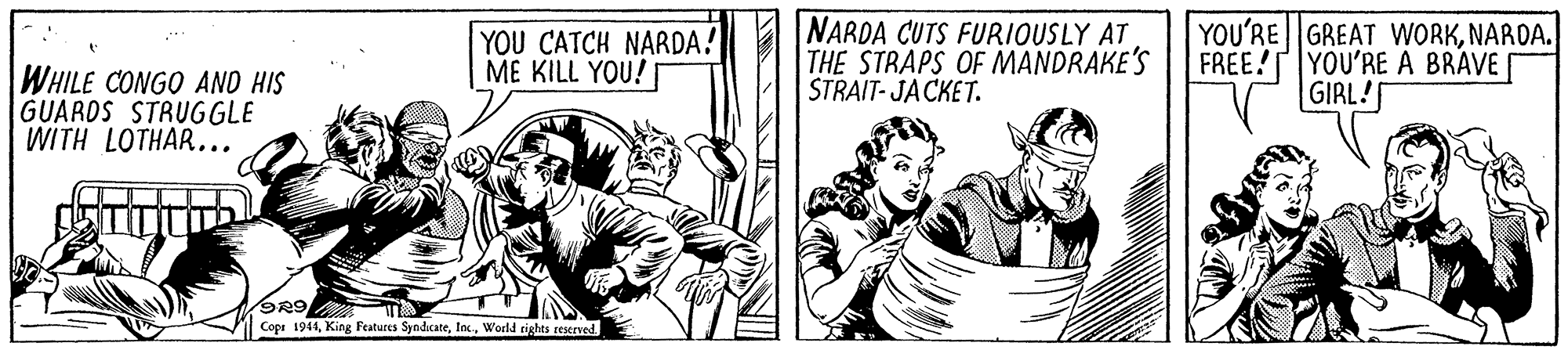 Publication OCR: YOU CATCH NARDA! ME KILL YOU! NARDA CUTS FURIOUSLY AT THE STRAPS OF MANDRAKE'S STRAIT- JACKET. YOU'RE GREAT WORKNARDA. FREE!YOU'RE A BRAVE GIRL! WHILE CONGO AND HIS GUARDS STRUGGLE WITH LOTHAR... Cope 1944World tights reserved YOU CATCH NARDA! ME KILL YOU! NARDA CUTS FURIOUSLY AT THE STRAPS OF MANDRAKE'S STRAIT- JACKET. YOU'RE GREAT WORKNARDA. FREE!YOU'RE A BRAVE GIRL! WHILE CONGO AND HIS GUARDS STRUGGLE WITH LOTHAR... Cope 1944King Features SyndicateWorld tights reserved