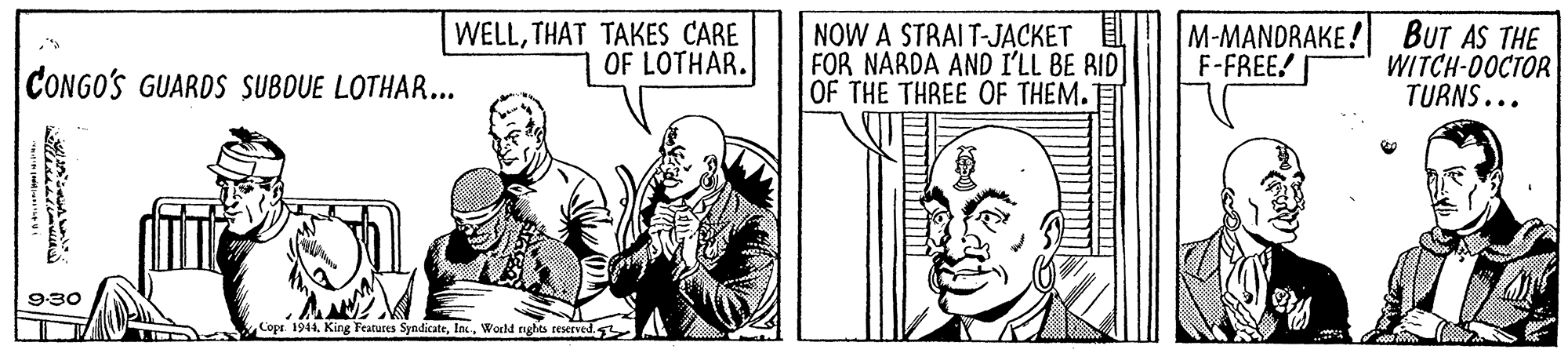 Finger OCR: WELLTHAT TAKES CARE OF LOTHAR. NOW A STRAIT-JACKET FOR NARDA AND I'LL BE RID OF THE THREE OF THEM. M-MANDRAKE ! F-FREE! BUT AS THE WITCH-00CTOR TURNS... CONGO'S GUARDS SUBOUE LOTHAR... 9-30 Cope. 1944World tights teserved WELLTHAT TAKES CARE OF LOTHAR. NOW A STRAIT-JACKET FOR NARDA AND I'LL BE RID OF THE THREE OF THEM. M-MANDRAKE ! F-FREE! BUT AS THE WITCH-00CTOR TURNS... CONGO'S GUARDS SUBOUE LOTHAR... 9-30 Cope. 1944King Features SyndicateWorld tights teserved