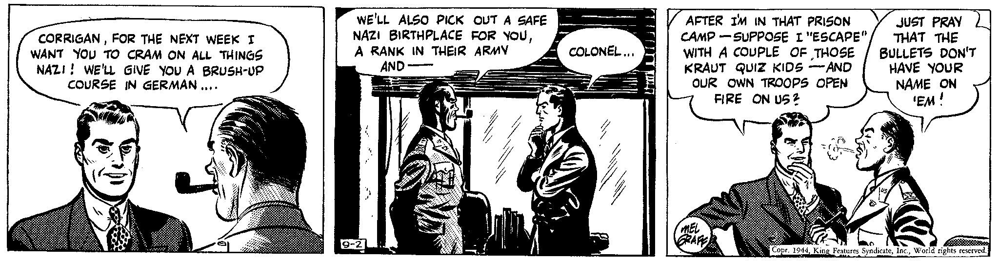 Drawing OCR: CORRIGANFOR THE NEXT WEEK I WANT YOU TO CRAM ON ALL THINGS NAZI! WE'LL GIVE YOU A BRUSH-UP COURSE IN GERMAN .... WE'LL ALSO PICK OUT A SAFE NAZI BIRTHPLACE FOR YOUA RANK IN THEIR ARMY AND 10-21 COLONEL... TUTT AFTER I'M IN THAT PRISON CAMP-SUPPOSE I "ESCAPE" WITH A COUPLE OF THOSE KRAUT QUIZ KIDS - -AND OUR OWN TROOPS OPEN FIRE ON US? MEL GRAFF JUST PRAY THAT THE BULLETS DON'T HAVE YOUR NAME ON 'EM ! Copr. 1944World rights reserved. CORRIGANFOR THE NEXT WEEK I WANT YOU TO CRAM ON ALL THINGS NAZI ! WE'LL GIVE YOU A BRUSH - UP COURSE IN GERMAN .... WE'LL ALSO PICK OUT A SAFE NAZI BIRTHPLACE FOR YOUA RANK IN THEIR ARMY AND 10-21 COLONEL ... TUTT AFTER I'M IN THAT PRISON CAMP - SUPPOSE I " ESCAPE " WITH A COUPLE OF THOSE KRAUT QUIZ KIDS - -AND OUR OWN TROOPS OPEN FIRE ON US ? MEL GRAFF JUST PRAY THAT THE BULLETS DON'T HAVE YOUR NAME ON ' EM ! Copr . 1944King Features SyndicateWorld rights reserved .