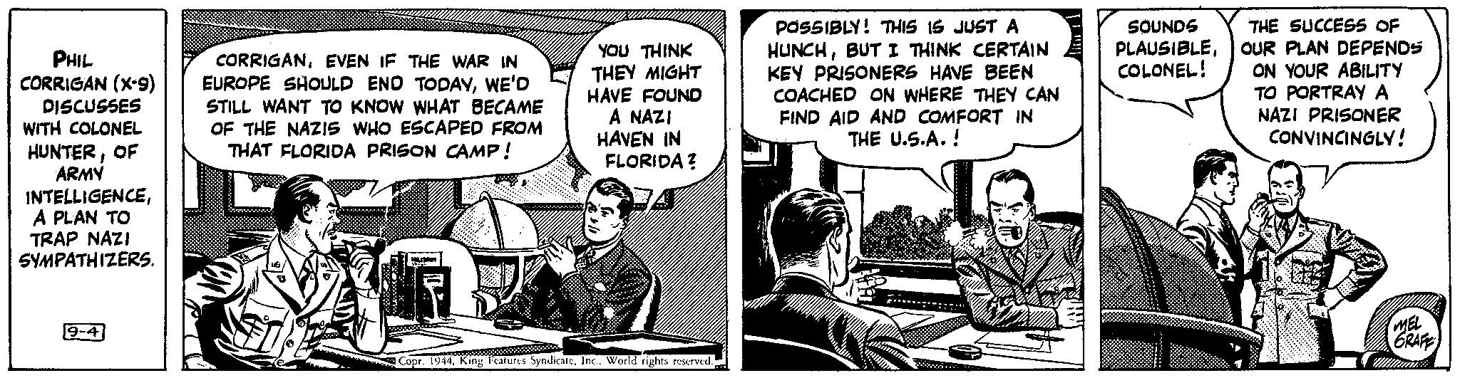 Conversation OCR: PHIL CORRIGAN (X-9) DISCUSSES WITH COLONEL HUNTEROF ARMY INTELLIGENCEA PLAN TO TRAP NAZI SYMPATHIZERS. 9-4 CORRIGANEVEN IF THE WAR IN EUROPE SHOULD END TODAYWE'D STILL WANT TO KNOW WHAT BECAME OF THE NAZIS WHO ESCAPED FROM THAT FLORIDA PRISON CAMP! www YOU THINK THEY MIGHT HAVE FOUND A NAZI HAVEN IN FLORIDA? M Copr. 1944World rights reserved. POSSIBLY! THIS IS JUST A HUNCHBUT I THINK CERTAIN KEY PRISONERS HAVE BEEN COACHED ON WHERE THEY CAN FIND AID AND COMFORT IN THE U.S.A.! SOUNDS PLAUSIBLECOLONEL! THE SUCCESS OF OUR PLAN DEPENDS ON YOUR ABILITY TO PORTRAY A NAZI PRISONER CONVINCINGLY! MEL GRAFE PHIL CORRIGAN ( X - 9 ) DISCUSSES WITH COLONEL HUNTEROF ARMY INTELLIGENCEA PLAN TO TRAP NAZI SYMPATHIZERS . 9-4 CORRIGANEVEN IF THE WAR IN EUROPE SHOULD END TODAYWE'D STILL WANT TO KNOW WHAT BECAME OF THE NAZIS WHO ESCAPED FROM THAT FLORIDA PRISON CAMP ! www YOU THINK THEY MIGHT HAVE FOUND A NAZI HAVEN IN FLORIDA ? M Copr . 1944King Features SyndicateWorld rights reserved . POSSIBLY ! THIS IS JUST A HUNCHBUT I THINK CERTAIN KEY PRISONERS HAVE BEEN COACHED ON WHERE THEY CAN FIND AID AND COMFORT IN THE U.S.A. ! SOUNDS PLAUSIBLECOLONEL ! THE SUCCESS OF OUR PLAN DEPENDS ON YOUR ABILITY TO PORTRAY A NAZI PRISONER CONVINCINGLY ! MEL GRAFE