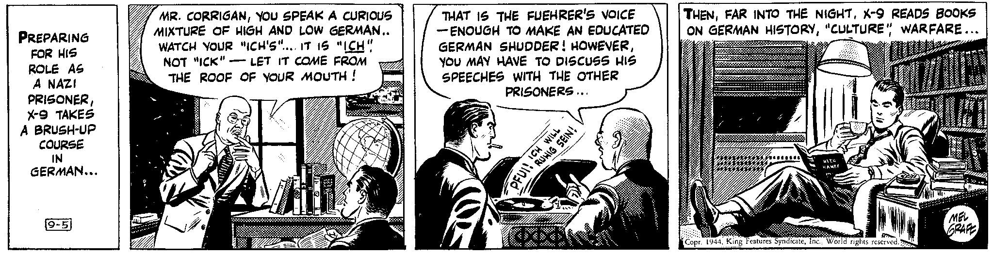 Gesture Faces (1) OCR: PREPARING FOR HIS ROLE AS A NAZI PRISONERX-9 TAKES A BRUSH-UP COURSE IN GERMAN... 9-5 MR. CORRIGANYOU SPEAK A CURIOUS MIXTURE OF HIGH AND LOW GERMAN.. WATCH YOUR "ICH'S".... IT IS "ICH" NOT "ICK" - LET IT COME FROM THE ROOF OF YOUR MOUTH ! - THAT IS THE FUEHRER'S VOICE - ENOUGH TO MAKE AN EDUCATED GERMAN SHUDDER! HOWEVERYOU MAY HAVE TO DISCUSS HIS SPEECHES WITH THE OTHER PRISONERS... PFUI! ICH WILL RUHIG WILL SEIN! (COOK (XX THENX-9 READS BOOKS ON GERMAN HISTORY"CULTURE" WARFARE... KAMPF 222* T Copr. 1944World rights reserved. 40 MEL GRAFE PREPARING FOR HIS ROLE AS A NAZI PRISONERX - 9 TAKES A BRUSH - UP COURSE IN GERMAN ... 9-5 MR . CORRIGANYOU SPEAK A CURIOUS MIXTURE OF HIGH AND LOW GERMAN .. WATCH YOUR " ICH'S " .... IT IS " ICH " NOT " ICK " - LET IT COME FROM THE ROOF OF YOUR MOUTH ! - THAT IS THE FUEHRER'S VOICE - ENOUGH TO MAKE AN EDUCATED GERMAN SHUDDER ! HOWEVERYOU MAY HAVE TO DISCUSS HIS SPEECHES WITH THE OTHER PRISONERS ... PFUI ! ICH WILL RUHIG WILL SEIN ! ( COOK ( XX THENFAR INTO THE NIGHTX - 9 READS BOOKS ON GERMAN HISTORY" CULTURE " WARFARE ... KAMPF 222 * T Copr . 1944King Features SyndicateWorld rights reserved . 40 MEL GRAFE