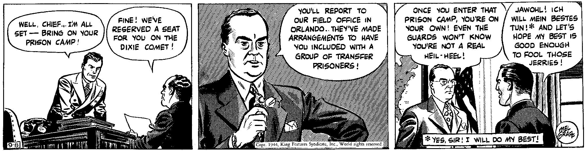 Collar OCR: WELLCHIEF... I'M ALL SET BRING ON YOUR PRISON CAMP! 9-8 - FINE! WE'VE RESERVED A SEAT FOR YOU ON THE DIXIE COMET ! //// YOU'LL REPORT TO OUR FIELD OFFICE IN ORLANDO. THEY'VE MADE ARRANGEMENTS TO HAVE YOU INCLUDED WITH A GROUP OF TRANSFER PRISONERS! Copr. 1944World rights reserved. ONCE YOU ENTER THAT PRISON CAMPYOU'RE ON YOUR OWN! EVEN THE GUARDS WON'T KNOW YOU'RE NOT A REAL HEIL HEEL! . JAWOHL! ICH I WILL MEIN BESTES TUN! AND LET'S HOPE MY BEST 15 GOOD ENOUGH TO FOOL THOSE JERRIES ! YESSIR! I WILL DO MY BEST! BLEM We MEL GRAFE WELLCHIEF ... I'M ALL SET BRING ON YOUR PRISON CAMP ! 9-8 - FINE ! WE'VE RESERVED A SEAT FOR YOU ON THE DIXIE COMET ! //// YOU'LL REPORT TO OUR FIELD OFFICE IN ORLANDO . THEY'VE MADE ARRANGEMENTS TO HAVE YOU INCLUDED WITH A GROUP OF TRANSFER PRISONERS ! Copr . 1944King Features SyndicateWorld rights reserved . ONCE YOU ENTER THAT PRISON CAMPYOU'RE ON YOUR OWN ! EVEN THE GUARDS WON'T KNOW YOU'RE NOT A REAL HEIL HEEL ! . JAWOHL ! ICH I WILL MEIN BESTES TUN ! AND LET'S HOPE MY BEST 15 GOOD ENOUGH TO FOOL THOSE JERRIES ! YESSIR ! I WILL DO MY BEST ! BLEM We MEL GRAFE