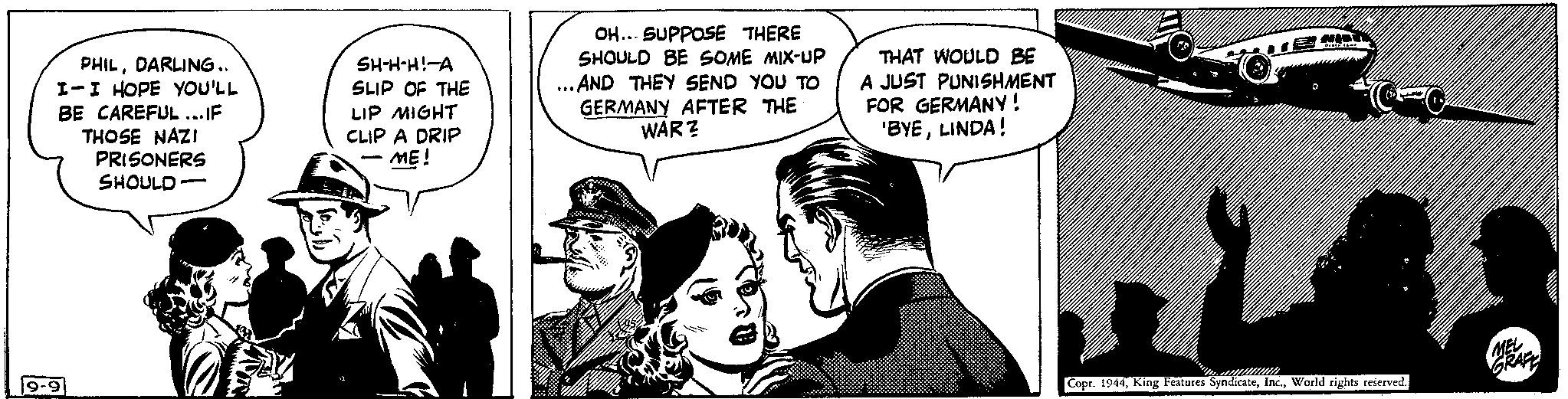 Parallel Faces (1) OCR: PHILDARLING.. I-I HOPE YOU'LL BE CAREFUL...IF THOSE NAZI PRISONERS SHOULD 19-9 - SH-H-H!-A SLIP OF THE LIP MIGHT CLIP A DRIP - ME! - OH... SUPPOSE THERE SHOULD BE SOME MIX-UP ...AND THEY SEND YOU TO GERMANY AFTER THE WAR? M THAT WOULD BE A JUST PUNISHMENT FOR GERMANY ! 'BYELINDA! /// ww HOT DIE SCHE Copr. 1944World rights reserved. MEL GRAFE PHILDARLING .. I - I HOPE YOU'LL BE CAREFUL ... IF THOSE NAZI PRISONERS SHOULD 19-9 - SH - H - H ! -A SLIP OF THE LIP MIGHT CLIP A DRIP - ME ! - OH ... SUPPOSE THERE SHOULD BE SOME MIX - UP ... AND THEY SEND YOU TO GERMANY AFTER THE WAR ? M THAT WOULD BE A JUST PUNISHMENT FOR GERMANY ! ' BYELINDA ! /// ww HOT DIE SCHE Copr . 1944King Features SyndicateWorld rights reserved . MEL GRAFE