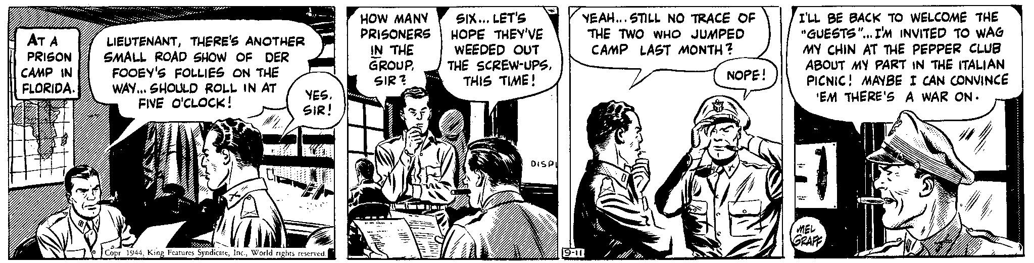 Font Faces (1) OCR: AT A PRISON CAMP IN FLORIDA. LIEUTENANTTHERE'S ANOTHER SMALL ROAD SHOW OF DER FOOEY'S FOLLIES ON THE WAY... SHOULD ROLL IN AT FIVE O'CLOCK! YESSIR! Copr 1944World rights reserved. HOW MANY PRISONERS IN THE GROUPSIR? SIX... LET'S HOPE THEY'VE WEEDED OUT THE SCREW-UPSTHIS TIME! DISPI YEAH... STILL NO TRACE OF THE TWO WHO JUMPED CAMP LAST MONTH? 9-11 0 NOPE! I'LL BE BACK TO WELCOME THE "GUESTS"... I'M INVITED TO WAG MY CHIN AT THE PEPPER CLUB ABOUT MY PART IN THE ITALIAN PICNIC! MAYBE I CAN CONVINCE 'EM THERE'S A WAR ON. MEL GRAFF AT A PRISON CAMP IN FLORIDA . LIEUTENANTTHERE'S ANOTHER SMALL ROAD SHOW OF DER FOOEY'S FOLLIES ON THE WAY ... SHOULD ROLL IN AT FIVE O'CLOCK ! YESSIR ! Copr 1944King Features SyndicateWorld rights reserved . HOW MANY PRISONERS IN THE GROUPSIR ? SIX ... LET'S HOPE THEY'VE WEEDED OUT THE SCREW - UPSTHIS TIME ! DISPI YEAH ... STILL NO TRACE OF THE TWO WHO JUMPED CAMP LAST MONTH ? 9-11 0 NOPE ! I'LL BE BACK TO WELCOME THE " GUESTS " ... I'M INVITED TO WAG MY CHIN AT THE PEPPER CLUB ABOUT MY PART IN THE ITALIAN PICNIC ! MAYBE I CAN CONVINCE ' EM THERE'S A WAR ON . MEL GRAFF