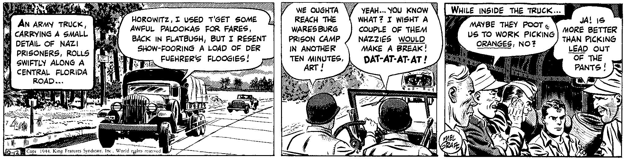 Fiction OCR: AN ARMY TRUCKCARRYING A SMALL DETAIL OF NAZI PRISONERSROLLS SWIFTLY ALONG A CENTRAL FLORIDA ROAD... 14 SHOP HOROWITZI USED T'GET SOME AWFUL PALOOKAS FOR FARESBUT I RESENT SHOW-FOORING A LOAD OF DER FUEHRER'S FLOOGIES! calave 9-12 Copr 1944. King Features SyndicateInc. World rights reserved COM WE OUGHTA REACH THE WARES BURG PRISON CAMP IN ANOTHER TEN MINUTESART! YEAH... YOU KNOW WHAT? I WISHT A COUPLE OF THEM NAZZIES WOULD MAKE A BREAK! DAT-AT-AT-AT! 22 WHILE INSIDE THE TRUCK... MAYBE THEY POOT US TO WORK PICKING ORANGESNO? MEL GRAFE JA! IS MORE BETTER THAN PICKING LEAD OUT OF THE PANTS! AN ARMY TRUCKCARRYING A SMALL DETAIL OF NAZI PRISONERSROLLS SWIFTLY ALONG A CENTRAL FLORIDA ROAD ... 14 SHOP HOROWITZI USED T'GET SOME AWFUL PALOOKAS FOR FARESBACK IN FLATBUSHBUT I RESENT SHOW - FOORING A LOAD OF DER FUEHRER'S FLOOGIES ! calave 9-12 Copr 1944. King Features SyndicateInc. World rights reserved COM WE OUGHTA REACH THE WARES BURG PRISON CAMP IN ANOTHER TEN MINUTESART ! YEAH ... YOU KNOW WHAT ? I WISHT A COUPLE OF THEM NAZZIES WOULD MAKE A BREAK ! DAT - AT - AT - AT ! 22 WHILE INSIDE THE TRUCK ... MAYBE THEY POOT US TO WORK PICKING ORANGESNO ? MEL GRAFE JA ! IS MORE BETTER THAN PICKING LEAD OUT OF THE PANTS !