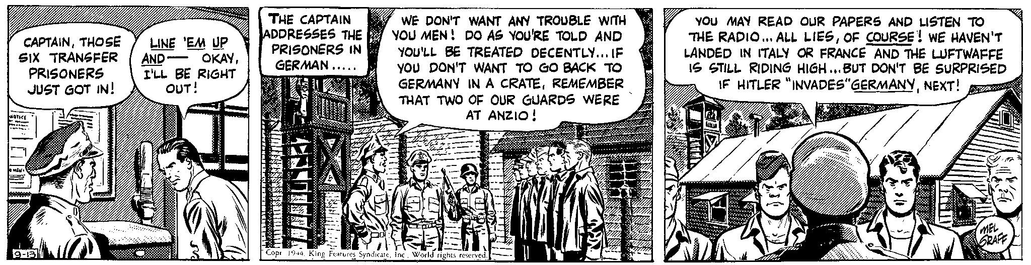 Illustration OCR: CAPTAINTHOSE LINE 'EM UP SIX TRANSFER PRISONERS JUST GOT IN! AND - OKAYI'LL BE RIGHT OUT! NOTICE 9-13 - THE CAPTAIN ADDRESSES THE PRISONERS IN GERMAN..... 7 WE DON'T WANT ANY TROUBLE WITH YOU MEN! DO AS YOU'RE TOLD AND YOU'LL BE TREATED DECENTLY... IF YOU DON'T WANT TO GO BACK TO GERMANY IN A CRATEREMEMBER THAT TWO OF OUR GUARDS WERE AT ANZIO ! Ja Copr 1944Inc. World rights reserved. YOU MAY READ OUR PAPERS AND LISTEN TO THE RADIO... ALL LIESOF COURSE! WE HAVEN'T LANDED IN ITALY OR FRANCE AND THE LUFTWAFFE IS STILL RIDING HIGH...BUT DON'T BE SURPRISED IF HITLER "INVADES"GERMANYNEXT! 2010 un T PELER MEL GRAFF CAPTAINTHOSE LINE ' EM UP SIX TRANSFER PRISONERS JUST GOT IN ! AND - OKAYI'LL BE RIGHT OUT ! NOTICE 9-13 - THE CAPTAIN ADDRESSES THE PRISONERS IN GERMAN ..... 7 WE DON'T WANT ANY TROUBLE WITH YOU MEN ! DO AS YOU'RE TOLD AND YOU'LL BE TREATED DECENTLY ... IF YOU DON'T WANT TO GO BACK TO GERMANY IN A CRATEREMEMBER THAT TWO OF OUR GUARDS WERE AT ANZIO ! Ja Copr 1944King Features SyndicateInc. World rights reserved . YOU MAY READ OUR PAPERS AND LISTEN TO THE RADIO ... ALL LIESOF COURSE ! WE HAVEN'T LANDED IN ITALY OR FRANCE AND THE LUFTWAFFE IS STILL RIDING HIGH ... BUT DON'T BE SURPRISED IF HITLER " INVADES " GERMANYNEXT ! 2010 un T PELER MEL GRAFF