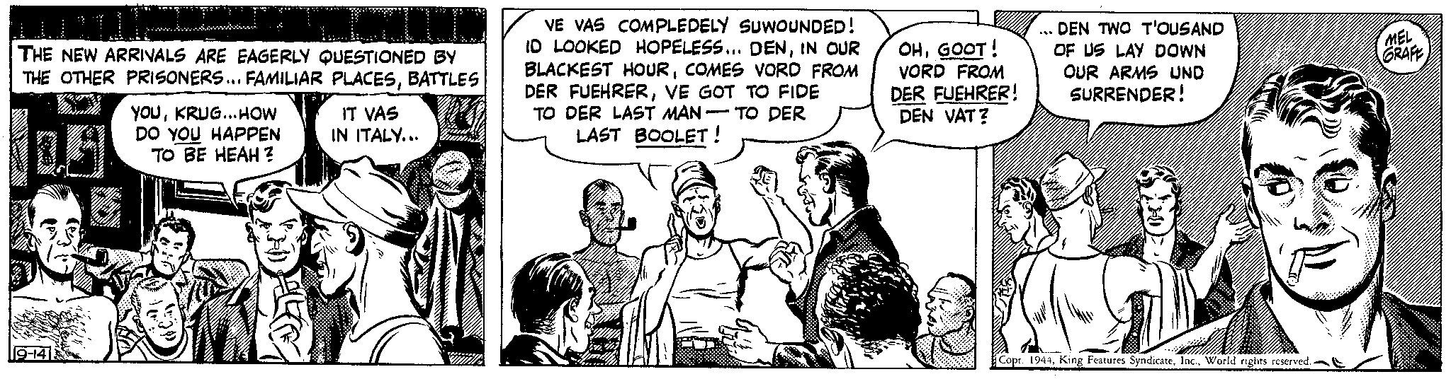 Comic book OCR: THE NEW ARRIVALS ARE EAGERLY QUESTIONED BY THE OTHER PRISONERS... FAMILIAR PLACESBATTLES 19-14 YOUKRUG...HOW DO YOU HAPPEN TO BE HEAH ? IT VAS IN ITALY... VE VAS COMPLEDELY SUWOUNDED! ID LOOKED HOPELESS... DENIN OUR BLACKEST HOURCOMES VORD FROM DER FUEHRERVE GOT TO FIDE TO DER LAST MAN TO DER LAST BOOLET! OHGOOT! VORD FROM DER FUEHRER! DEN VAT? *** DEN TWO T'OUSAND OF US LAY DOWN OUR ARMS UND SURRENDER! Copr. 1944World rights reserved.. MEL GRAFE THE NEW ARRIVALS ARE EAGERLY QUESTIONED BY THE OTHER PRISONERS ... FAMILIAR PLACESBATTLES 19-14 YOUKRUG ... HOW DO YOU HAPPEN TO BE HEAH ? IT VAS IN ITALY ... VE VAS COMPLEDELY SUWOUNDED ! ID LOOKED HOPELESS ... DENIN OUR BLACKEST HOURCOMES VORD FROM DER FUEHRERVE GOT TO FIDE TO DER LAST MAN TO DER LAST BOOLET ! OHGOOT ! VORD FROM DER FUEHRER ! DEN VAT ? *** DEN TWO T'OUSAND OF US LAY DOWN OUR ARMS UND SURRENDER ! Copr . 1944King Features SyndicateWorld rights reserved .. MEL GRAFE