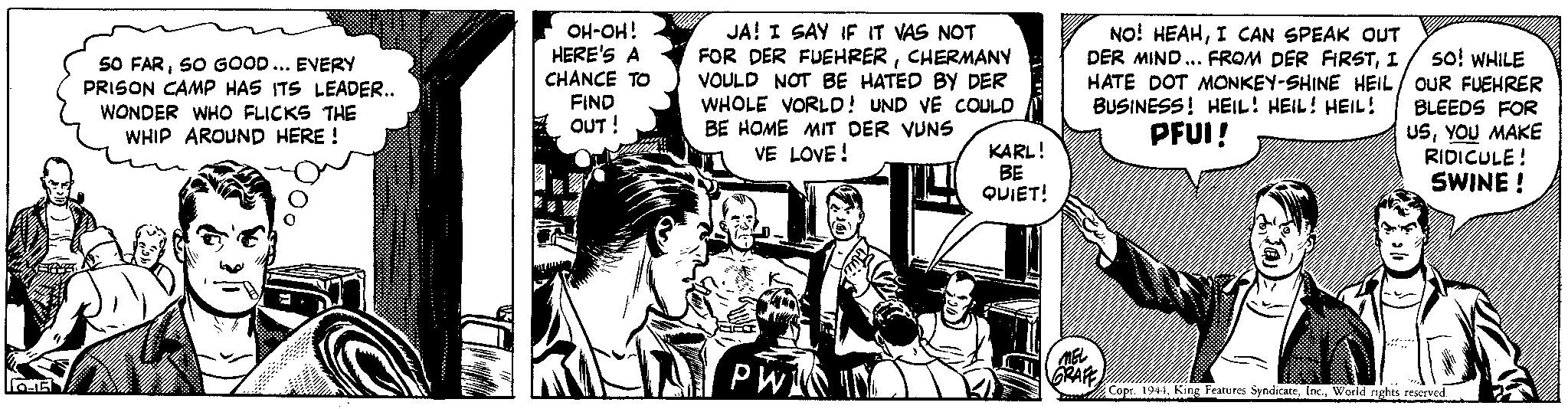 Parallel OCR: 10-15 SO FARSO GOOD... EVERY PRISON CAMP HAS ITS LEADER.. WONDER WHO FLICKS THE WHIP AROUND HERE! OH-OH! HERE'S A CHANCE TO FIND OUT! TAH JA! I SAY IF IT VAS NOT FOR DER FUEHRERCHERMANY VOULD NOT BE HATED BY DER WHOLE VORLD! UND VE COULD BE HOME MIT DER VUNS VE LOVE! PW KARL! BE QUIET! NO! HEAHI CAN SPEAK OUT DER MIND... FROM DER FIRSTI so! WHILE HATE DOT MONKEY-SHINE HEIL/ OUR FUEHRER BUSINESS! HEIL! HEIL! HEIL! BLEEDS FOR PFUI! USYOU MAKE MEL GRAFF RIDICULE! SWINE ! Copr. 1944World rights reserved. 10-15 SO FARSO GOOD ... EVERY PRISON CAMP HAS ITS LEADER .. WONDER WHO FLICKS THE WHIP AROUND HERE ! OH - OH ! HERE'S A CHANCE TO FIND OUT ! TAH JA ! I SAY IF IT VAS NOT FOR DER FUEHRERCHERMANY VOULD NOT BE HATED BY DER WHOLE VORLD ! UND VE COULD BE HOME MIT DER VUNS VE LOVE ! PW KARL ! BE QUIET ! NO ! HEAHI CAN SPEAK OUT DER MIND ... FROM DER FIRSTI so ! WHILE HATE DOT MONKEY - SHINE HEIL / OUR FUEHRER BUSINESS ! HEIL ! HEIL ! HEIL ! BLEEDS FOR PFUI ! USYOU MAKE MEL GRAFF RIDICULE ! SWINE ! Copr . 1944King Features SyndicateWorld rights reserved .