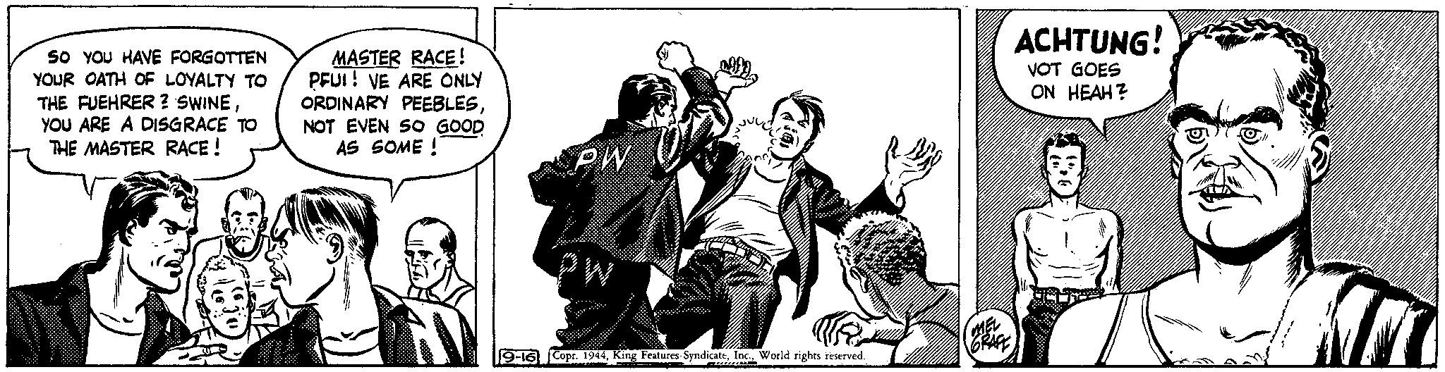 Conversation OCR: SO YOU HAVE FORGOTTEN YOUR OATH OF LOYALTY TO THE FUEHRER ? SWINEYOU ARE A DISGRACE TO THE MASTER RACE! MASTER RACE! PFUI! VE ARE ONLY ORDINARY PEEBLESNOT EVEN SO GOOD AS SOME! PW PW 9-16 Copr. 1944World rights reserved. MEL GRAFF ACHTUNG! VOT GOES ON HEAH? SO YOU HAVE FORGOTTEN YOUR OATH OF LOYALTY TO THE FUEHRER ? SWINEYOU ARE A DISGRACE TO THE MASTER RACE ! MASTER RACE ! PFUI ! VE ARE ONLY ORDINARY PEEBLESNOT EVEN SO GOOD AS SOME ! PW PW 9-16 Copr . 1944King Features SyndicateWorld rights reserved . MEL GRAFF ACHTUNG ! VOT GOES ON HEAH ?