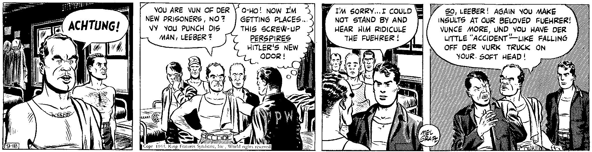 Comics OCR: 9-18 ACHTUNG! YOU ARE VUN OF DER NEW PRISONERSNO? VY YOU PUNCH DIS MANLEEBER? O-HO! NOW I'M GETTING PLACES... THIS SCREW-UP PERSPIRES HITLER'S NEW ODOR! W Copr 1944World rights reserved. I'M SORRY... I COULD NOT STAND BY AND HEAR HIM RIDICULE THE FUEHRER! 1303 50LEEBER! AGAIN YOU MAKE INSULTS AT OUR BELOVED FUEHRER! VUNCE MOREUND YOU HAVE DER LITTLE "ACCIDENT"-LIKE FALLING OFF DER VURK TRUCK ON YOUR SOFT HEAD! MEL GRAFE 9-18 ACHTUNG ! YOU ARE VUN OF DER NEW PRISONERSNO ? VY YOU PUNCH DIS MANLEEBER ? O - HO ! NOW I'M GETTING PLACES ... THIS SCREW - UP PERSPIRES HITLER'S NEW ODOR ! W Copr 1944King Features SyndicateWorld rights reserved . I'M SORRY ... I COULD NOT STAND BY AND HEAR HIM RIDICULE THE FUEHRER ! 1303 50LEEBER ! AGAIN YOU MAKE INSULTS AT OUR BELOVED FUEHRER ! VUNCE MOREUND YOU HAVE DER LITTLE " ACCIDENT " -LIKE FALLING OFF DER VURK TRUCK ON YOUR SOFT HEAD ! MEL GRAFE