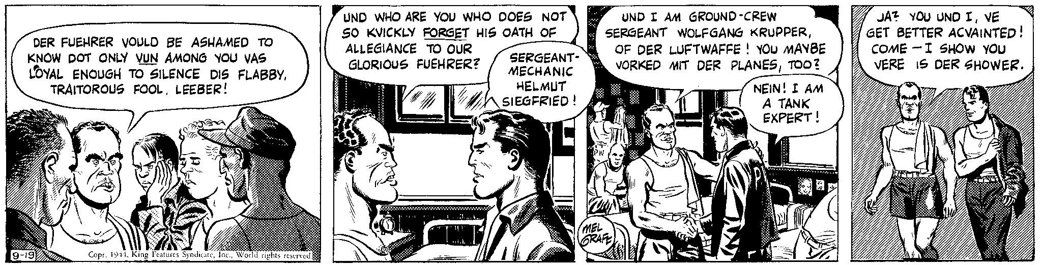 Sharing OCR: DER FUEHRER VOULD BE ASHAMED TO KNOW DOT ONLY VUN AMONG YOU VAS LOYAL ENOUGH TO SILENCE DIS FLABBYLEEBER! 9-19 12 Copr. 1944World rights reserved. UND WHO ARE YOU WHO DOES NOT 50 KVICKLY FORGET HIS OATH OF ALLEGIANCE TO OUR GLORIOUS FUEHRER? Wh SERGEANT- MECHANIC HELMUT SIEGFRIED! PW UND I AM GROUND-CREW SERGEANT WOLFGANG KRUPPEROF DER LUFTWAFFE! YOU MAYBE VORKED MIT DER PLANESTOO? NEIN! I AM A TANK EXPERT! MEL GRAFE JA? YOU UND IVE GET BETTER ACVAINTED! COME I SHOW YOU VERE IS DER SHOWER. 1 DER FUEHRER VOULD BE ASHAMED TO KNOW DOT ONLY VUN AMONG YOU VAS LOYAL ENOUGH TO SILENCE DIS FLABBYTRAITOROUS FOOLLEEBER ! 9-19 12 Copr . 1944King Features SyndicateWorld rights reserved . UND WHO ARE YOU WHO DOES NOT 50 KVICKLY FORGET HIS OATH OF ALLEGIANCE TO OUR GLORIOUS FUEHRER ? Wh SERGEANT MECHANIC HELMUT SIEGFRIED ! PW UND I AM GROUND - CREW SERGEANT WOLFGANG KRUPPEROF DER LUFTWAFFE ! YOU MAYBE VORKED MIT DER PLANESTOO ? NEIN ! I AM A TANK EXPERT ! MEL GRAFE JA ? YOU UND IVE GET BETTER ACVAINTED ! COME I SHOW YOU VERE IS DER SHOWER . 1