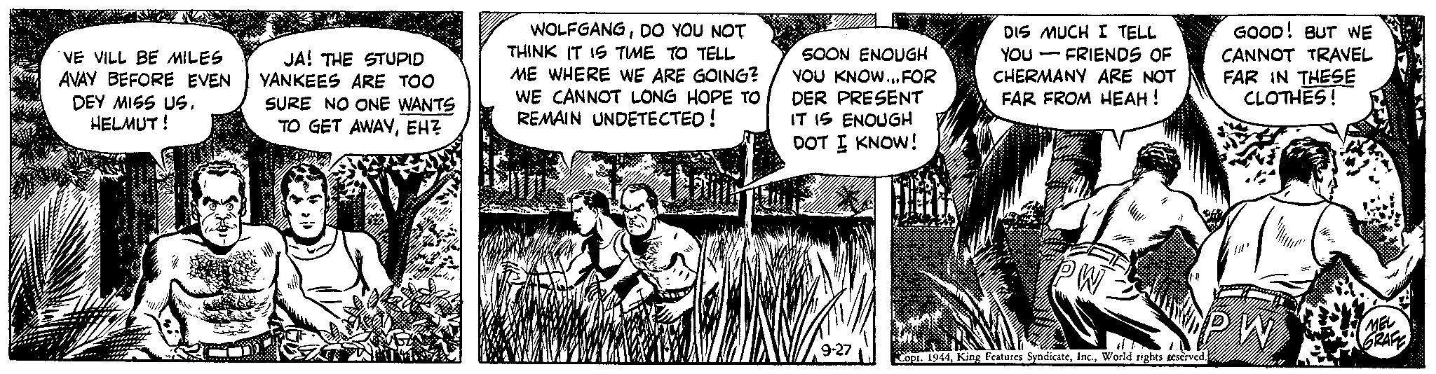 Conversation OCR: VE VILL BE MILES AVAY BEFORE EVEN DEY MISS USHELMUT ! JA! THE STUPID YANKEES ARE TOO SURE NO ONE WANTS TO GET AWAYEHZ WOLFGANGDO YOU NOT THINK IT IS TIME TO TELL IME WHERE WE ARE GOING? WE CANNOT LONG HOPE TO REMAIN UNDETECTED! 500N ENOUGH YOU KNOW... FOR DER PRESENT IT IS ENOUGH DOT I KNOW! 9-27 DIS MUCH I TELL YOU FRIENDS OF CHERMANY ARE NOT FAR FROM HEAH! PW # Copr. 1944World rights geserved. GOOD! BUT WE CANNOT TRAVEL FAR IN THESE CLOTHES! PW MEL GRAFE VE VILL BE MILES AVAY BEFORE EVEN DEY MISS USHELMUT ! JA ! THE STUPID YANKEES ARE TOO SURE NO ONE WANTS TO GET AWAYEHZ WOLFGANGDO YOU NOT THINK IT IS TIME TO TELL IME WHERE WE ARE GOING ? WE CANNOT LONG HOPE TO REMAIN UNDETECTED ! 500N ENOUGH YOU KNOW ... FOR DER PRESENT IT IS ENOUGH DOT I KNOW ! 9-27 DIS MUCH I TELL YOU FRIENDS OF CHERMANY ARE NOT FAR FROM HEAH ! PW # Copr . 1944King Features SyndicateWorld rights geserved . GOOD ! BUT WE CANNOT TRAVEL FAR IN THESE CLOTHES ! PW MEL GRAFE