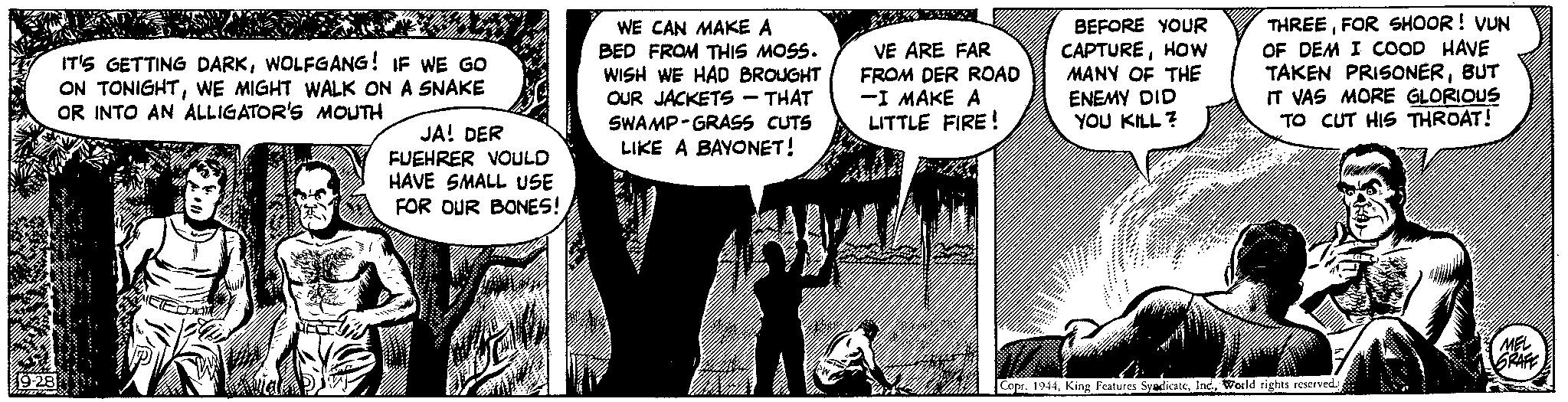 Monochrome photography OCR: 19-28 Mumen DO ??? IT'S GETTING DARKWOLFGANG! IF WE GO ON TONIGHTWE MIGHT WALK ON A SNAKE OR INTO AN ALLIGATOR'S MOUTH Thi Walted in JA! DER FUEHRER VOULD HAVE SMALL USE FOR OUR BONES! WE CAN MAKE A BED FROM THIS MOSS. WISH WE HAD BROUGHT OUR JACKETS - THAT SWAMP-GRASS CUTS LIKE A BAYONET! VE ARE FAR FROM DER ROAD -I MAKE A LITTLE FIRE! BEFORE YOUR CAPTUREHOW MANY OF THE ENEMY DID YOU KILL? THREEFOR SHOOR! VUN OF DEM I COOD HAVE TAKEN PRISONERBUT IT VAS MORE GLORIOUS TO CUT HIS THROAT! Copr. 1944World rights reserved. MEL GRAFE 19-28 Mumen DO ??? IT'S GETTING DARKWOLFGANG ! IF WE GO ON TONIGHTWE MIGHT WALK ON A SNAKE OR INTO AN ALLIGATOR'S MOUTH Thi Walted in JA ! DER FUEHRER VOULD HAVE SMALL USE FOR OUR BONES ! WE CAN MAKE A BED FROM THIS MOSS . WISH WE HAD BROUGHT OUR JACKETS - THAT SWAMP - GRASS CUTS LIKE A BAYONET ! VE ARE FAR FROM DER ROAD -I MAKE A LITTLE FIRE ! BEFORE YOUR CAPTUREHOW MANY OF THE ENEMY DID YOU KILL ? THREEFOR SHOOR ! VUN OF DEM I COOD HAVE TAKEN PRISONERBUT IT VAS MORE GLORIOUS TO CUT HIS THROAT ! Copr . 1944King Features SyndicateWorld rights reserved . MEL GRAFE