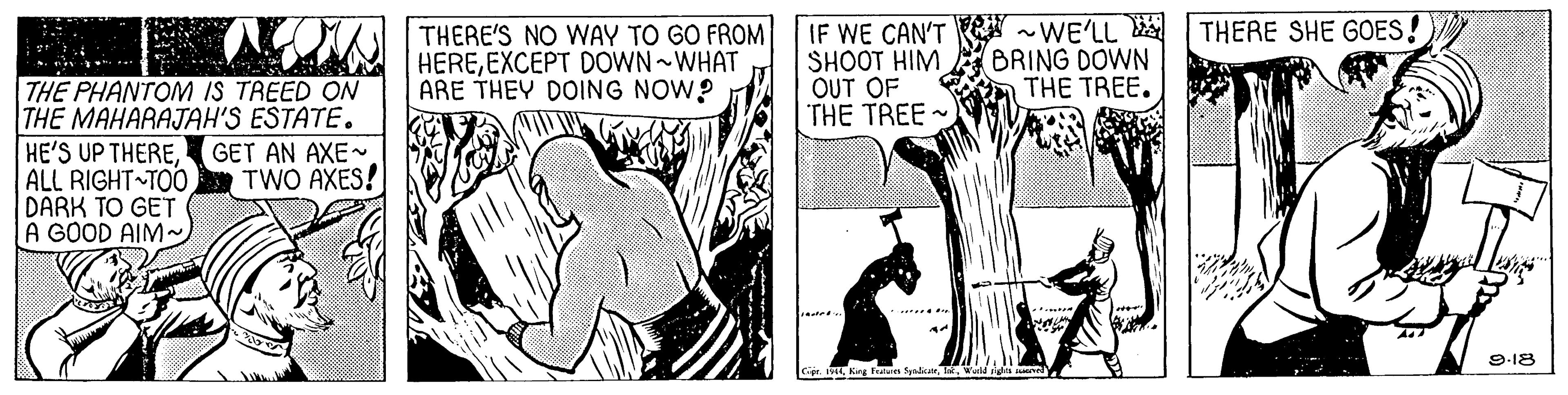 Elbow OCR: IF WE CAN'T WE'LL SHOOT HIM OUT OF THE TREE - THERE SHE GOES! THERE'S NO WAY TO GO FROM HEREEXCEPT DOWN WHAT ARE THEY DOING NOW? BRING DOWN THE TREE. THE PHANTOM IS TREED ON THE MAHARAJAH'S ESTATE. HE'S UP THEREALL RIGHT TOO DARK TO GET A GOOD AIM~ GET AN AXE- TWO AXES! 9-18 IF WE CAN'T WE'LL SHOOT HIM OUT OF THE TREE - THERE SHE GOES! THERE'S NO WAY TO GO FROM HEREEXCEPT DOWN WHAT ARE THEY DOING NOW? BRING DOWN THE TREE. THE PHANTOM IS TREED ON THE MAHARAJAH'S ESTATE. HE'S UP THEREALL RIGHT TOO DARK TO GET A GOOD AIM~ GET AN AXE- TWO AXES! 9-18