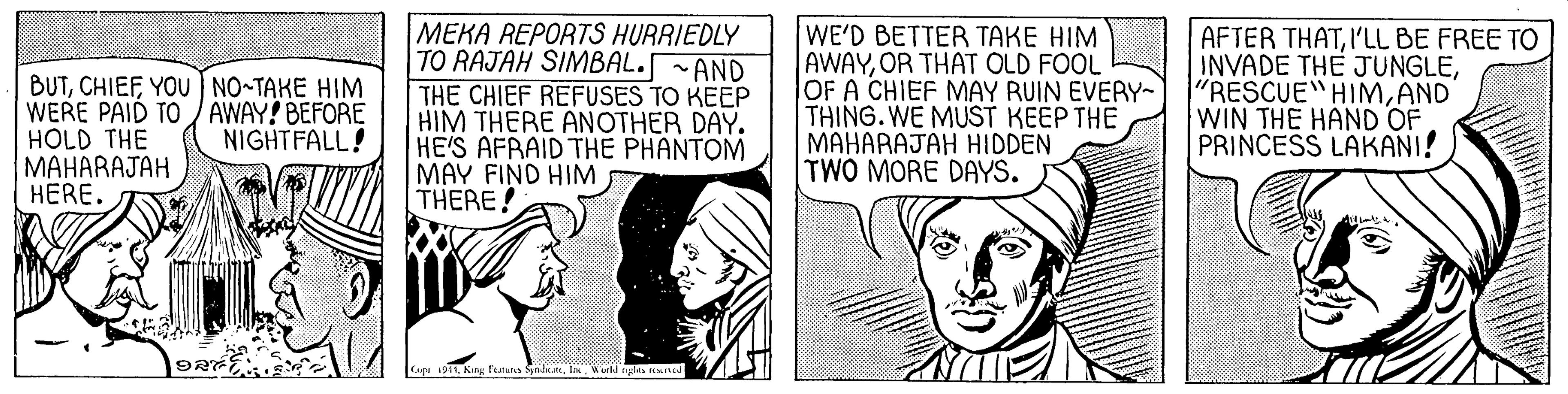 Monochrome OCR: BUTYOU NO-TAKE HIM WERE PAID TO / AWAY! BEFORE HOLD THE MAHARAJAH HERE. MEKA REPORTS HURRIEDLY TO RAJAH SIMBAL.~AND THE CHIEF REFUSES TO KEEP HIM THERE ANOTHER DAY. HE'S AFRAID THE PHANTOM MAY FIND HIM THERE! WE'D BETTER TAKE HIM AWAYOR THAT OLD FOOL OF A CHIEF MAY RUIN EVERY~ THING. WE MUST KEEP THE MAHARAJAH HIDDEN TWO MORE DAYS. AFTER THATI'LL BE FREE TO INVADE THE JUNGLEAND WIN THE HAND OF PRINCESS LAKANI! NIGHTFALL! 1911ur cgles nd BUTYOU NO-TAKE HIM WERE PAID TO / AWAY! BEFORE HOLD THE MAHARAJAH HERE. MEKA REPORTS HURRIEDLY TO RAJAH SIMBAL.~AND THE CHIEF REFUSES TO KEEP HIM THERE ANOTHER DAY. HE'S AFRAID THE PHANTOM MAY FIND HIM THERE! WE'D BETTER TAKE HIM AWAYOR THAT OLD FOOL OF A CHIEF MAY RUIN EVERY~ THING. WE MUST KEEP THE MAHARAJAH HIDDEN TWO MORE DAYS. AFTER THATI'LL BE FREE TO INVADE THE JUNGLE"RESCUE HIMAND WIN THE HAND OF PRINCESS LAKANI! NIGHTFALL! 1911King featu Sadanur cgles nd
