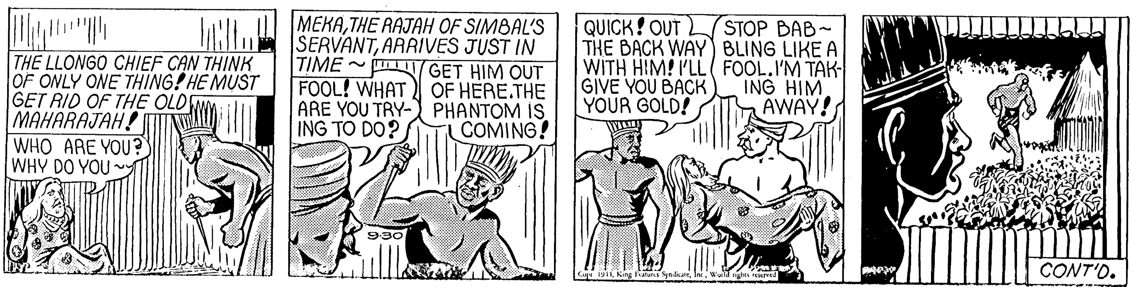 Illustration OCR: QUICK! OUT L STOP BAB- THE BACK WAY) BLING LIKE A WITH HIM! I'LL( FOOL.I'M TAK GIVE YOU BACK YOUR GOLD! NLW MEKA THE RAJAH OF SIMBAL'S THE LLONGO CHIEF CAN THINK OF ONLY ONE THING! HE MUST GET RID OF THE OLD MAHARAJAH! WHO ARE YOU? WHY DO YOU SERVANTARRIVES JUST IN TIME GET HIM OUT OF HERE.THE ARE YOU TRY- PHANTOM IS. COMING! ING HIM AWAY! FOOL! WHAT ING TO DO? 9:30 CONT'O. Cu 191King QUICK! OUT L STOP BAB- THE BACK WAY) BLING LIKE A WITH HIM! I'LL( FOOL.I'M TAK GIVE YOU BACK YOUR GOLD! NLW MEKA THE RAJAH OF SIMBAL'S THE LLONGO CHIEF CAN THINK OF ONLY ONE THING! HE MUST GET RID OF THE OLD MAHARAJAH! WHO ARE YOU? WHY DO YOU SERVANTARRIVES JUST IN TIME GET HIM OUT OF HERE.THE ARE YOU TRY- PHANTOM IS. COMING! ING HIM AWAY! FOOL! WHAT ING TO DO? 9:30 CONT'O. Cu 191