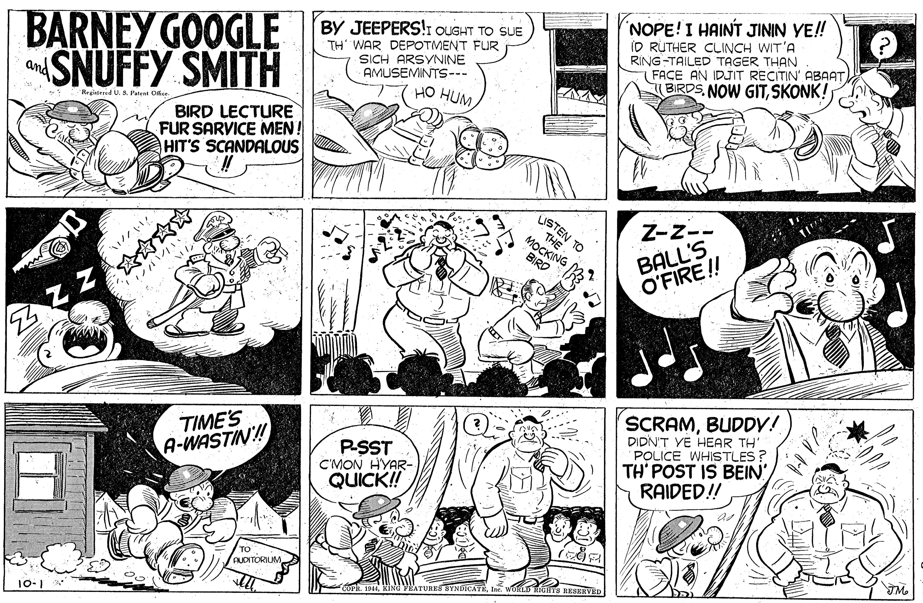 Publication OCR: BARNEY GOOGLE SNUFFY SMITH NOPE!I HAINT JININ YE! ID RUTHER CLINCH WIT'A RING-TAILED TAGER THAN FACE AN IDJIT RECITIN' ABAAT BIRDSSKONK! BY JEEPERS!1 OUGHT TO SUE TH' WAR DEPOTMENT FUR SICH ARSYNINE AMUSEMINTS--- HO HUM and Regiatered U. S. Patent Offise BIRD LECTURE FUR SARVICE MEN! HIT'S SCANDALOUS THE TO MOCKING BIRD Z-Z-- BÁLL'S O'FIRE!! ?? TIME'S A-WASTIN! PSST C'MON HYAR- QUICK! SCRAMBUDDV! DIDN'T VE HEAR TH POLICE WHISTLES ? TH' POST IS BEIN ?? RAIDED! AUDITORIUM. 10-1 COPR. 1944KINd VEATURES BYNDICATE RESERVED BARNEY GOOGLE SNUFFY SMITH NOPE!I HAINT JININ YE! ID RUTHER CLINCH WIT'A RING-TAILED TAGER THAN FACE AN IDJIT RECITIN' ABAAT BIRDSNOW GITSKONK! BY JEEPERS!1 OUGHT TO SUE TH' WAR DEPOTMENT FUR SICH ARSYNINE AMUSEMINTS--- HO HUM and Regiatered U. S. Patent Offise BIRD LECTURE FUR SARVICE MEN! HIT'S SCANDALOUS THE TO MOCKING BIRD Z-Z-- BÁLL'S O'FIRE!! ? ? TIME'S A-WASTIN! PSST C'MON HYAR- QUICK! SCRAMBUDDV! DIDN'T VE HEAR TH POLICE WHISTLES ? TH' POST IS BEIN ? ? RAIDED! AUDITORIUM. 10-1 COPR. 1944KINd VEATURES BYNDICATE RESERVED