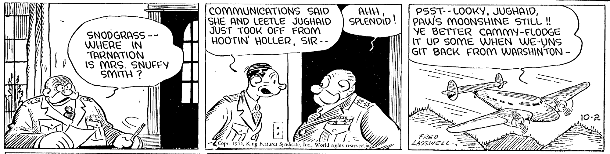 Gesture OCR: COMMUNICATIONS SAID SHE AND LEETLE JUGHAID JUST TOOK OFF FROM HOOTIN' HOLLERSIR-- AHH SPLENDID! SNODGRASS -- WHERE IN TARNATION IS MRS. SNUFFY SMITH ? PSST. - LOOKYPAWS MOONSHINE STILL! YE BETTER CAMMY-FLODGE IT UP SOME WHEN WE-UNS GIT BACK FROM WARSHINTON- 10-2 FRED LASSWELL Copr. 1911W'orld riglts rescrved. COMMUNICATIONS SAID SHE AND LEETLE JUGHAID JUST TOOK OFF FROM HOOTIN' HOLLERSIR-- AHH SPLENDID! SNODGRASS -- WHERE IN TARNATION IS MRS. SNUFFY SMITH ? PSST. - LOOKYPAWS MOONSHINE STILL! YE BETTER CAMMY-FLODGE IT UP SOME WHEN WE-UNS GIT BACK FROM WARSHINTON- 10-2 FRED LASSWELL Copr. 1911King Features SyndicateW'orld riglts rescrved.