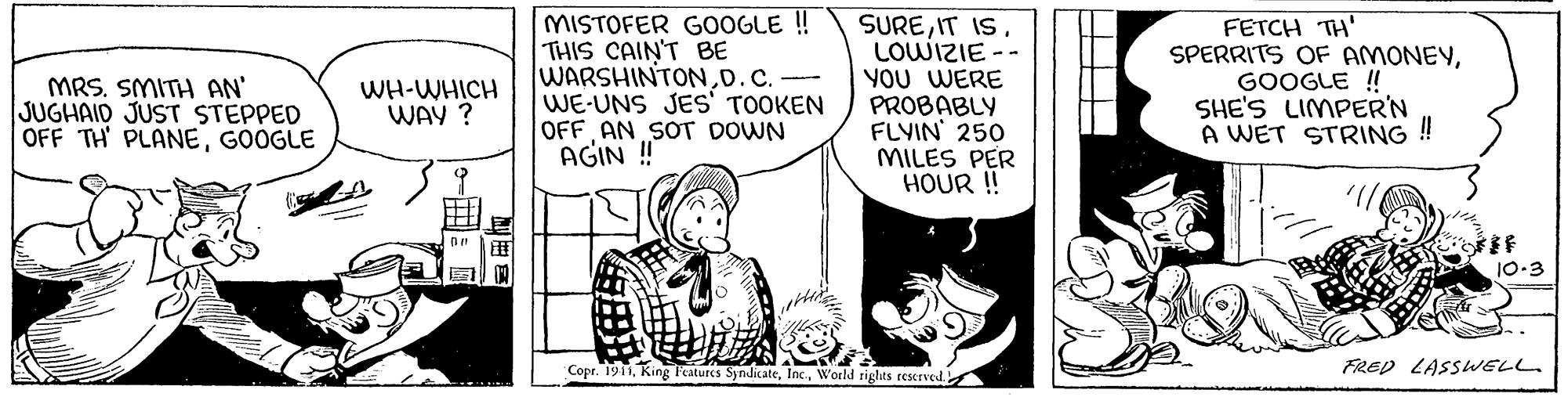 Sharing OCR: MISTOFER G0OGLE ! THIS CAIN'T BE WARSHINTOND.C.- WE-UNS JES' TOOKEN OFF AN SOT DOWN AGIN ! SURELOWIZIE -- YOU WERE PROBABLY FLVIN 250 MILES PER HOUR ! FETCH TH' SPERRITS OF AMONEYGOOGLE ! SHE'S LIMPER'N A WET STRING ! MRS. SMITH AN' JUGHAID JUST STEPPED OFF TH PLANEGOOGLE WH-WHICH WAY ? 10-3 Copr. 191World rights reserved. FRED LASSWELL. MISTOFER G0OGLE ! THIS CAIN'T BE WARSHINTOND.C.- WE-UNS JES' TOOKEN OFF AN SOT DOWN AGIN ! SUREIT ISLOWIZIE -- YOU WERE PROBABLY FLVIN 250 MILES PER HOUR ! FETCH TH' SPERRITS OF AMONEYGOOGLE ! SHE'S LIMPER'N A WET STRING ! MRS. SMITH AN' JUGHAID JUST STEPPED OFF TH PLANEGOOGLE WH-WHICH WAY ? 10-3 Copr. 191King l'eatures SyndicateWorld rights reserved. FRED LASSWELL.