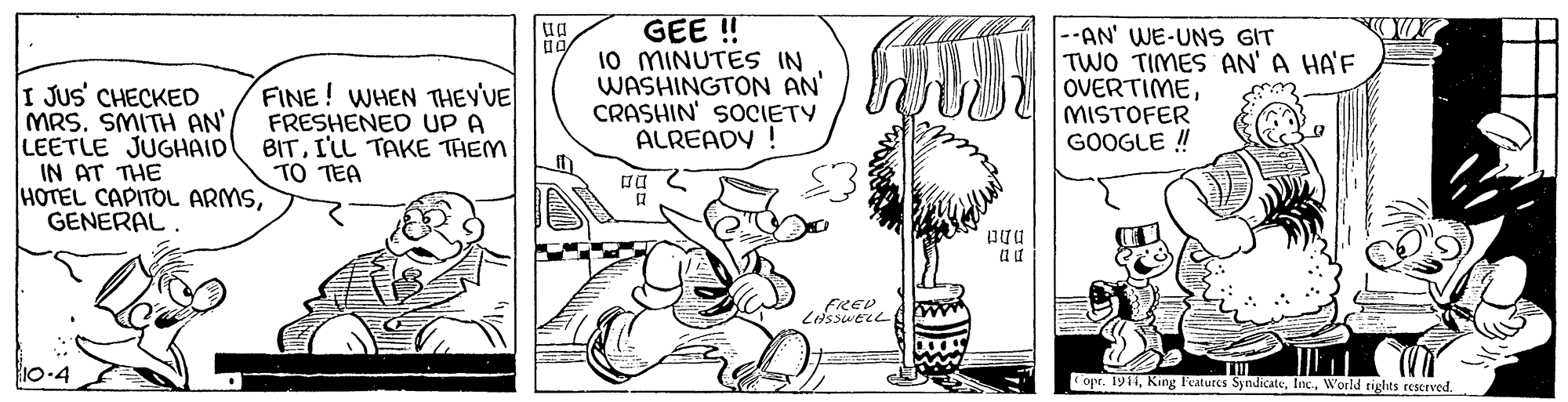 Sharing OCR: GEE ! 10 MINUTES IN WASHINGTON AN CRASHIN' SOCIETY ALREADY ! --AN' WE-UNS GIT TWO TIMES AN' A HA'F OVERTIMEMISTOFER GOOGLE ! I JUS CHECKED MRS. SMITH AN LEETLE JUGHAID IN AT THE HOTEL CAPITOL ARMSGENERAL FINE! WHEN THEY'VE FRESHENED UP A BITI'LL TAKE THEM TO TEA 10-4 opr. 1911W'orld tights reserved. GEE ! 10 MINUTES IN WASHINGTON AN CRASHIN' SOCIETY ALREADY ! --AN' WE-UNS GIT TWO TIMES AN' A HA'F OVERTIMEMISTOFER GOOGLE ! I JUS CHECKED MRS. SMITH AN LEETLE JUGHAID IN AT THE HOTEL CAPITOL ARMSGENERAL FINE! WHEN THEY'VE FRESHENED UP A BITI'LL TAKE THEM TO TEA 10-4 opr. 1911King Peatures SyndicateW'orld tights reserved.