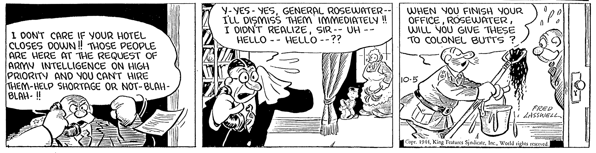 Mammal OCR: Y- YES - YESGENERAL ROSEWATER-- I'LL DISMISS THEM IMMEDIATELY! I DIDN'T REALIZESIR-- UH - HELLO - - HELLO --?? WHEN YOU FINISH YOUR OFFICEWILL YOU GIVE THESE TO COLONEL BUTTS I OONT CARE IF YOUR HOTEL CLOSES DOWN! THOSE PEOPLE ARE HERE AT THE REQUEST OF ARMY INTELLIGENCE ON HIGH PRIORITY AND YOU CANT HIRE THEM-HELP SHORTAGE OR NOT-BLAH- BLAH-!! 10-5 FRED LASSWELL Copr. 1911World tights reserved. Y- YES - YESGENERAL ROSEWATER-- I'LL DISMISS THEM IMMEDIATELY! I DIDN'T REALIZESIR-- UH - HELLO - - HELLO --?? WHEN YOU FINISH YOUR OFFICEWILL YOU GIVE THESE TO COLONEL BUTTS I OONT CARE IF YOUR HOTEL CLOSES DOWN! THOSE PEOPLE ARE HERE AT THE REQUEST OF ARMY INTELLIGENCE ON HIGH PRIORITY AND YOU CANT HIRE THEM-HELP SHORTAGE OR NOT-BLAH- BLAH-!! 10-5 FRED LASSWELL Copr. 1911King Features SjndicateWorld tights reserved.