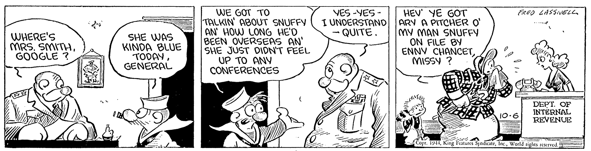 Font OCR: FRED LASSIVELL WE GOT TO TALKIN' ABOUT SNUFFY AN' HOW LONG HE'D BEEN OVERSEAS AN' SHE JUST DIDN'T FEEL UP TO ANY CONFERENCES VES -YES - I UNDERSTAND QUITE. HEV' YE GOT ARY A PITCHER O' MY MAN SNUFFY ON FILE BY ENNV CHANCETMISSY ? WHERE'S MRS. SMITHGOOGLE ? SHE WAS KINDA BLUE TODAYGENERAL DEPT. OF INTERNAL REVENUE 10.6 Copr. 1914World rights reserved. FRED LASSIVELL WE GOT TO TALKIN' ABOUT SNUFFY AN' HOW LONG HE'D BEEN OVERSEAS AN' SHE JUST DIDN'T FEEL UP TO ANY CONFERENCES VES -YES - I UNDERSTAND QUITE. HEV' YE GOT ARY A PITCHER O' MY MAN SNUFFY ON FILE BY ENNV CHANCETMISSY ? WHERE'S MRS. SMITHGOOGLE ? SHE WAS KINDA BLUE TODAYGENERAL DEPT. OF INTERNAL REVENUE 10.6 Copr. 1914King Features SyndicateWorld rights reserved.