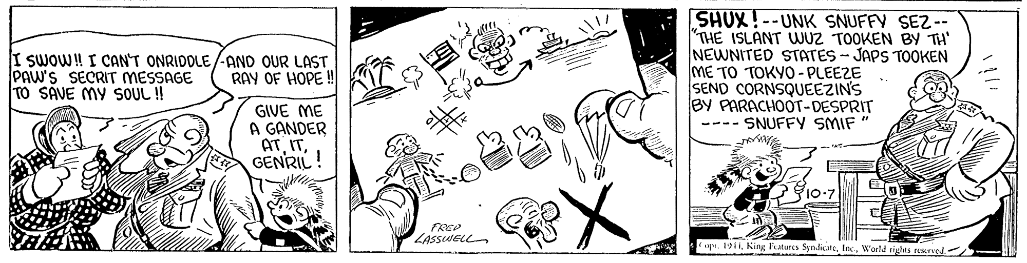 Cartoon OCR: SHUX! --UNK SNUFFY SEZ-- THE ISLANT WUZ TOOKEN BY TH' NEWNITED STATES-JAPS TOOKEN ME TO TOKY0 - PLEEZE SEND CORNSQUEEZIN'S BY PARACHOOT-DESPRIT --- SNUFFY SMIF I SWOW! I CAN'T ONRIDOLE/-AND OUR LAST PAW'S SECRIT MESSAGE TO SAVE MY SOUL !! RAY OF HOPE! GIVE ME A GANDER ATGENRIL! FREP LASSWELL ap. 1911. King l'atures SyndicateW'orld rights reserved. SHUX! --UNK SNUFFY SEZ-- THE ISLANT WUZ TOOKEN BY TH' NEWNITED STATES-JAPS TOOKEN ME TO TOKY0 - PLEEZE SEND CORNSQUEEZIN'S BY PARACHOOT-DESPRIT --- SNUFFY SMIF I SWOW! I CAN'T ONRIDOLE/-AND OUR LAST PAW'S SECRIT MESSAGE TO SAVE MY SOUL !! RAY OF HOPE! GIVE ME A GANDER ATGENRIL! FREP LASSWELL ap. 1911. King l'atures SyndicateW'orld rights reserved.