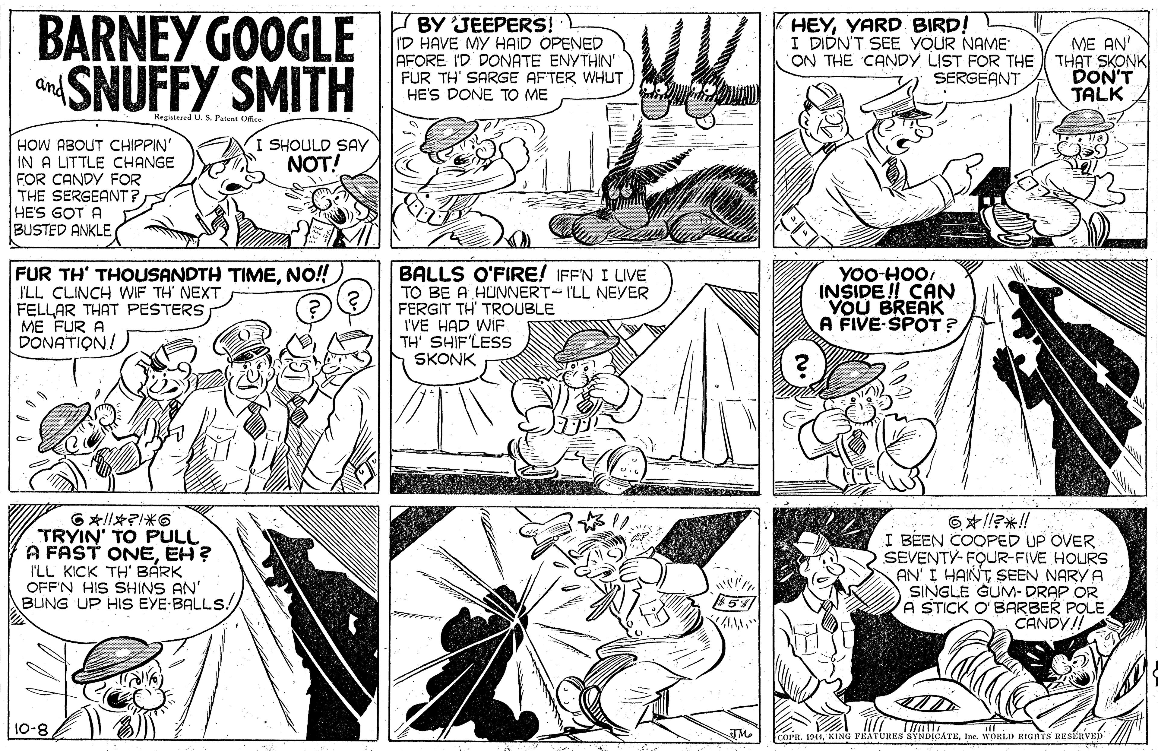 Gesture OCR: BARNEY GOOGLE SNUFFY SMITH BY JEEPERS! I'D HAVE MY HAID OPENED AFORE I'D DONATE ENYTHIN' FUR TH' SARGE AFTER WHUT HE'S DONE TO ME HEYYARD BIRD! I DIDN'T SEE YOUR NAME ME AN' ON THE CANDY LIST FOR THE THAT SKONK DON'T TALK SERGEANT and Registered U. S. Patent Ofice I SHOULD SAY NOT! HOW ABOUT CHIPPIN' IN A LITTLE CHANGE FOR CANDY FOR THE SERGEANT? HE'S GOT A BUSTED ANKLE FUR TH' THOUSANDTH TIMENO! I'LL CLINCH WIF TH' NEXT FELLAR THAT PESTERS ME FUR DONATION! BALLS O'FIRE! IFF'N I LIVE TO BE A HUNNERT-I'LL NEVER FERGIT TH' TROUBLE I'VE HAD WIF TH' SHIF'LESS SKONK YOO-HOOINSIDE !! CAN YOU BREAK A FIVE-SPOT ? G!???6 TRYIN' TO PULL A FAST ONEEH? I'LL KICK TH' BÁRK OFF'N HIS SHINS AN' BLING UP HIS EYE-BALLS! 6?!??!! I BEEN COOPED UP OVER SEVENTY- FOUR-FIVE HOURS AN' I HAINT SEEN NARY A SINGLE GUM- DRAP OR A STICK O'BARBER POLE. CANDY!! 10-8 JMe COPR. 1944Inc. WORLD RIGNTS REStRVED BARNEY GOOGLE SNUFFY SMITH BY JEEPERS! I'D HAVE MY HAID OPENED AFORE I'D DONATE ENYTHIN' FUR TH' SARGE AFTER WHUT HE'S DONE TO ME HEYYARD BIRD! I DIDN'T SEE YOUR NAME ME AN' ON THE CANDY LIST FOR THE THAT SKONK DON'T TALK SERGEANT and Registered U. S. Patent Ofice I SHOULD SAY NOT! HOW ABOUT CHIPPIN' IN A LITTLE CHANGE FOR CANDY FOR THE SERGEANT? HE'S GOT A BUSTED ANKLE FUR TH' THOUSANDTH TIMENO! I'LL CLINCH WIF TH' NEXT FELLAR THAT PESTERS ME FUR DONATION! BALLS O'FIRE! IFF'N I LIVE TO BE A HUNNERT-I'LL NEVER FERGIT TH' TROUBLE I'VE HAD WIF TH' SHIF'LESS SKONK YOO-HOOINSIDE !! CAN YOU BREAK A FIVE-SPOT ? G ! ? ? ? 6 TRYIN' TO PULL A FAST ONEEH? I'LL KICK TH' BÁRK OFF'N HIS SHINS AN' BLING UP HIS EYE-BALLS! 6 ? !? ? !! I BEEN COOPED UP OVER SEVENTY- FOUR-FIVE HOURS AN' I HAINT SEEN NARY A SINGLE GUM- DRAP OR A STICK O'BARBER POLE. CANDY!! 10-8 JMe COPR. 1944KING PRATURES SYNDICATEInc. WORLD RIGNTS REStRVED