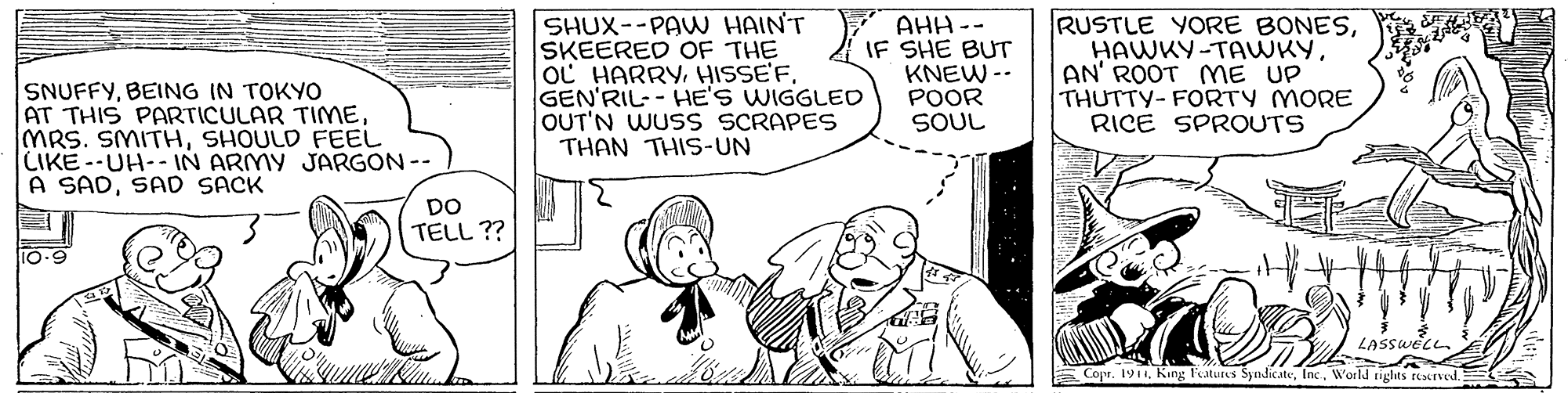 Font OCR: SNUFFYBEING IN TOKYO AT THIS PARTICULAR TIMmE MRS. SMITHSHOULD FEEL CIKE--UH--1N ARMY JARGON -- A SADSAD SACK SHUX--PAW HAIN'T SKEERED OF THE oC HARRYHISSE'F. GEN'RIL-- HE'S WIGGLEO OUT'N WUSS SCRAPES THAN THIS-UN Y AHH -- IF SHE BUT KNEW -- POOR SOUL RUSTLE YORE BONESAN' ROOT MmE UP THUTTY-FORTY MORE RICE SPROUTS DO TELL ?? 10-9 LASSWECL. E Copr. 191World tights ecrved. SNUFFYBEING IN TOKYO AT THIS PARTICULAR TIMmE MRS. SMITHSHOULD FEEL CIKE--UH--1N ARMY JARGON -- A SADSAD SACK SHUX--PAW HAIN'T SKEERED OF THE oC HARRYHISSE'F. GEN'RIL-- HE'S WIGGLEO OUT'N WUSS SCRAPES THAN THIS-UN Y AHH -- IF SHE BUT KNEW -- POOR SOUL RUSTLE YORE BONESAN' ROOT MmE UP THUTTY-FORTY MORE RICE SPROUTS DO TELL ?? 10-9 LASSWECL. E Copr. 191King Features SyndicateWorld tights ecrved.