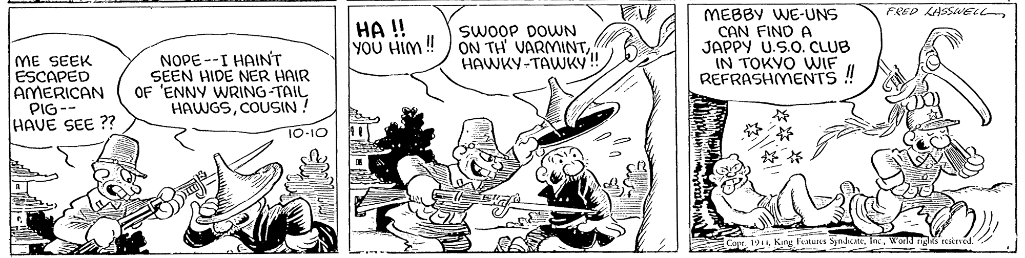 Illustration OCR: FRED LASSELL HA !! YOU HIM ! SWOOP DOWN ON TH' VARMINTHAWKY-TAWKY! MEBBY WE-UNS CAN FIND A JAPPY U.S.O. CLUB IN TOKVO WIF !! ME SEEK ESCAPED AMERICAN PIG-- HAVE SEE ?? NOPE --I HAINT SEEN HIDE NER HAIR OF 'ENNY WRING-TAIL HAWGSCOUSIN ! REFRASHMENTS 10-10 ?? CoptWond ngs restrved. FRED LASSELL HA !! YOU HIM ! SWOOP DOWN ON TH' VARMINTHAWKY-TAWKY! MEBBY WE-UNS CAN FIND A JAPPY U.S.O. CLUB IN TOKVO WIF !! ME SEEK ESCAPED AMERICAN PIG-- HAVE SEE ?? NOPE --I HAINT SEEN HIDE NER HAIR OF 'ENNY WRING-TAIL HAWGSCOUSIN ! REFRASHMENTS 10-10 ? ? CoptKing F'estures SyndcateWond ngs restrved.