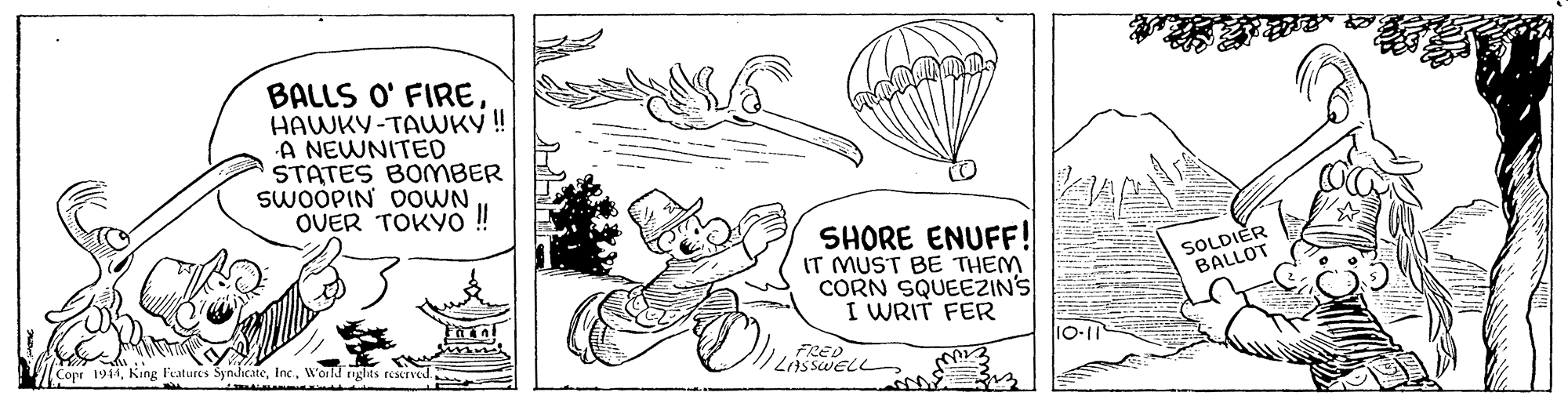 Art OCR: BALLS O' FIREHAWKY-TAWKY ! A NEWNITED STATES BOMBER SWOOPIN DOWN OUER TOKYO ! SHORE ENUFF! IT MUST BE THEM CORN SQUEEZIN'S I WRIT FER SOLDIER BALLOT V Copr 1944World riglits rescrned. FRED 10-11 BALLS O' FIREHAWKY-TAWKY ! A NEWNITED STATES BOMBER SWOOPIN DOWN OUER TOKYO ! SHORE ENUFF! IT MUST BE THEM CORN SQUEEZIN'S I WRIT FER SOLDIER BALLOT V Copr 1944King Features SyndicateWorld riglits rescrned. FRED 10-11