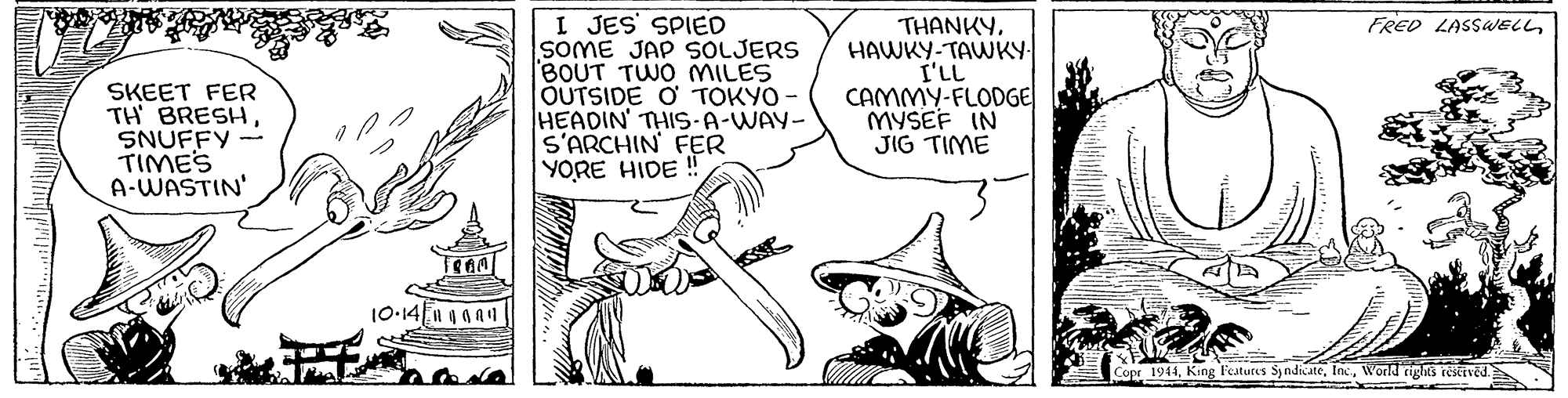 Drawing OCR: I JES' SPIED SOME JAP SOLJERS BOUT TWO MILES OUTSIDE O TOKYO HEADIN' THIS-A-WAY- S'ARCHIN FER YORE HIDE ! FRED LASSWELLSKEET FER TH BRESH SNUFFY - TIMES A-WASTIN' THANKYHAWKY-TAWKY- I'LL CAMMY-FLODGE MYSEF IN JIG TIME 10-14 1ga1 Copr 1944World riglks reseived. I JES' SPIED SOME JAP SOLJERS BOUT TWO MILES OUTSIDE O TOKYO HEADIN' THIS-A-WAY- S'ARCHIN FER YORE HIDE ! FRED LASSWELLSKEET FER TH BRESH SNUFFY - TIMES A-WASTIN' THANKYHAWKY-TAWKY- I'LL CAMMY-FLODGE MYSEF IN JIG TIME 10-14 1ga1 Copr 1944King Features SyndicateWorld riglks reseived.